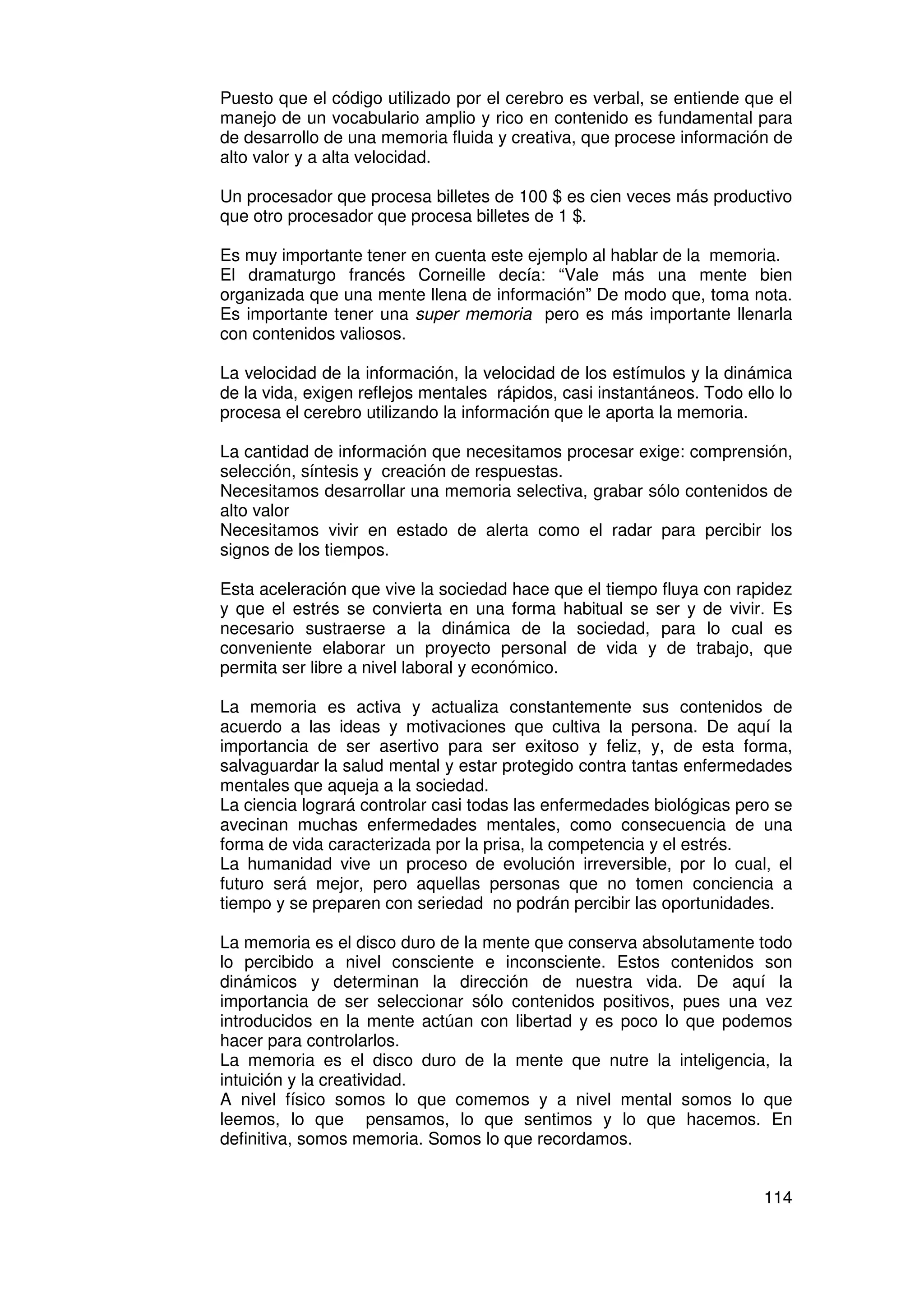 Puesto que el código utilizado por el cerebro es verbal, se entiende que el
manejo de un vocabulario amplio y rico en contenido es fundamental para
de desarrollo de una memoria fluida y creativa, que procese información de
alto valor y a alta velocidad.

Un procesador que procesa billetes de 100 $ es cien veces más productivo
que otro procesador que procesa billetes de 1 $.

Es muy importante tener en cuenta este ejemplo al hablar de la memoria.
El dramaturgo francés Corneille decía: “Vale más una mente bien
organizada que una mente llena de información” De modo que, toma nota.
Es importante tener una super memoria pero es más importante llenarla
con contenidos valiosos.

La velocidad de la información, la velocidad de los estímulos y la dinámica
de la vida, exigen reflejos mentales rápidos, casi instantáneos. Todo ello lo
procesa el cerebro utilizando la información que le aporta la memoria.

La cantidad de información que necesitamos procesar exige: comprensión,
selección, síntesis y creación de respuestas.
Necesitamos desarrollar una memoria selectiva, grabar sólo contenidos de
alto valor
Necesitamos vivir en estado de alerta como el radar para percibir los
signos de los tiempos.

Esta aceleración que vive la sociedad hace que el tiempo fluya con rapidez
y que el estrés se convierta en una forma habitual se ser y de vivir. Es
necesario sustraerse a la dinámica de la sociedad, para lo cual es
conveniente elaborar un proyecto personal de vida y de trabajo, que
permita ser libre a nivel laboral y económico.

La memoria es activa y actualiza constantemente sus contenidos de
acuerdo a las ideas y motivaciones que cultiva la persona. De aquí la
importancia de ser asertivo para ser exitoso y feliz, y, de esta forma,
salvaguardar la salud mental y estar protegido contra tantas enfermedades
mentales que aqueja a la sociedad.
La ciencia logrará controlar casi todas las enfermedades biológicas pero se
avecinan muchas enfermedades mentales, como consecuencia de una
forma de vida caracterizada por la prisa, la competencia y el estrés.
La humanidad vive un proceso de evolución irreversible, por lo cual, el
futuro será mejor, pero aquellas personas que no tomen conciencia a
tiempo y se preparen con seriedad no podrán percibir las oportunidades.

La memoria es el disco duro de la mente que conserva absolutamente todo
lo percibido a nivel consciente e inconsciente. Estos contenidos son
dinámicos y determinan la dirección de nuestra vida. De aquí la
importancia de ser seleccionar sólo contenidos positivos, pues una vez
introducidos en la mente actúan con libertad y es poco lo que podemos
hacer para controlarlos.
La memoria es el disco duro de la mente que nutre la inteligencia, la
intuición y la creatividad.
A nivel físico somos lo que comemos y a nivel mental somos lo que
leemos, lo que pensamos, lo que sentimos y lo que hacemos. En
definitiva, somos memoria. Somos lo que recordamos.


                                                                         114
 
