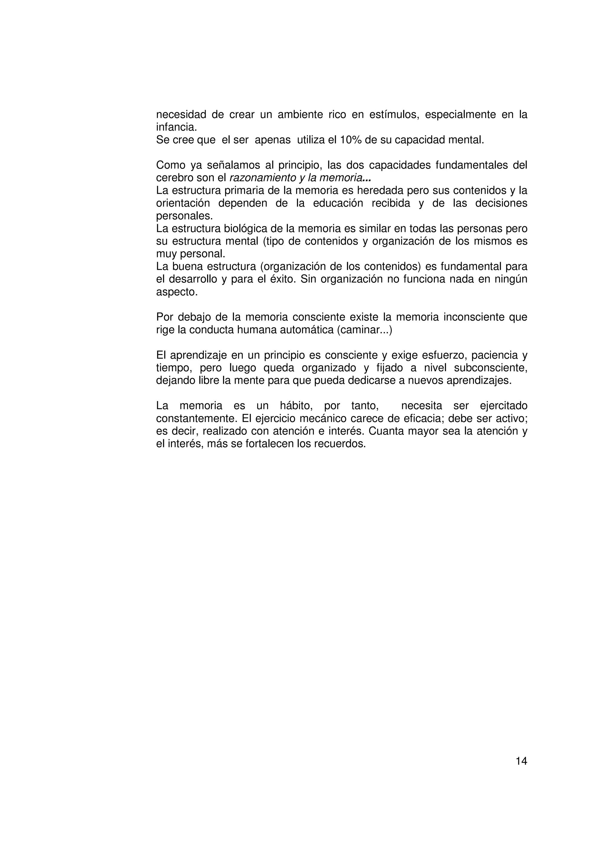 necesidad de crear un ambiente rico en estímulos, especialmente en la
infancia.
Se cree que el ser apenas utiliza el 10% de su capacidad mental.

Como ya señalamos al principio, las dos capacidades fundamentales del
cerebro son el razonamiento y la memoria...
La estructura primaria de la memoria es heredada pero sus contenidos y la
orientación dependen de la educación recibida y de las decisiones
personales.
La estructura biológica de la memoria es similar en todas las personas pero
su estructura mental (tipo de contenidos y organización de los mismos es
muy personal.
La buena estructura (organización de los contenidos) es fundamental para
el desarrollo y para el éxito. Sin organización no funciona nada en ningún
aspecto.

Por debajo de la memoria consciente existe la memoria inconsciente que
rige la conducta humana automática (caminar...)

El aprendizaje en un principio es consciente y exige esfuerzo, paciencia y
tiempo, pero luego queda organizado y fijado a nivel subconsciente,
dejando libre la mente para que pueda dedicarse a nuevos aprendizajes.

La memoria es un hábito, por tanto,               necesita ser ejercitado
constantemente. El ejercicio mecánico carece de eficacia; debe ser activo;
es decir, realizado con atención e interés. Cuanta mayor sea la atención y
el interés, más se fortalecen los recuerdos.




                                                                        14
 