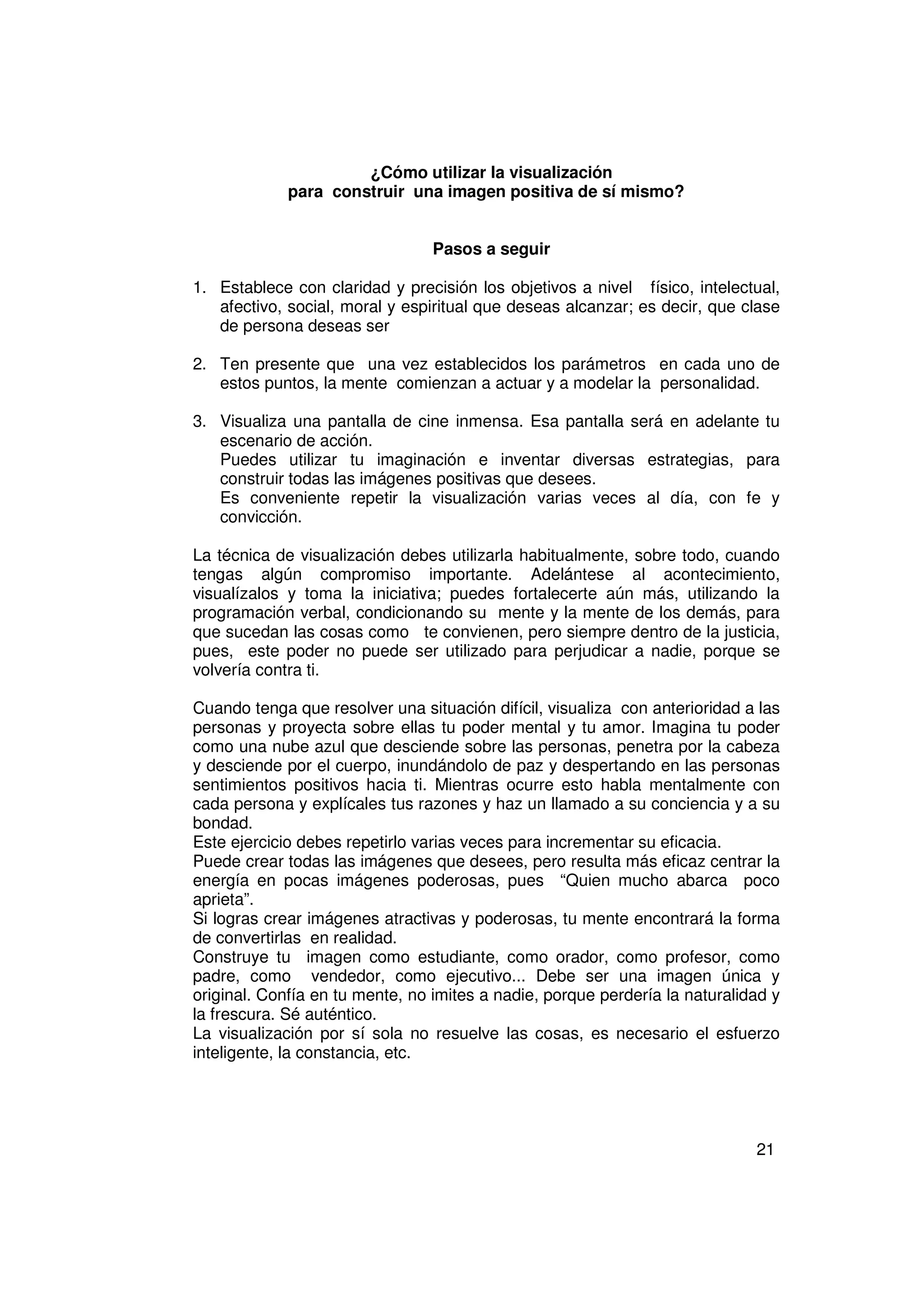 ¿Cómo utilizar la visualización
             para construir una imagen positiva de sí mismo?


                                 Pasos a seguir

1. Establece con claridad y precisión los objetivos a nivel físico, intelectual,
   afectivo, social, moral y espiritual que deseas alcanzar; es decir, que clase
   de persona deseas ser

2. Ten presente que una vez establecidos los parámetros en cada uno de
   estos puntos, la mente comienzan a actuar y a modelar la personalidad.

3. Visualiza una pantalla de cine inmensa. Esa pantalla será en adelante tu
   escenario de acción.
   Puedes utilizar tu imaginación e inventar diversas estrategias, para
   construir todas las imágenes positivas que desees.
   Es conveniente repetir la visualización varias veces al día, con fe y
   convicción.

La técnica de visualización debes utilizarla habitualmente, sobre todo, cuando
tengas algún compromiso importante. Adelántese al acontecimiento,
visualízalos y toma la iniciativa; puedes fortalecerte aún más, utilizando la
programación verbal, condicionando su mente y la mente de los demás, para
que sucedan las cosas como te convienen, pero siempre dentro de la justicia,
pues, este poder no puede ser utilizado para perjudicar a nadie, porque se
volvería contra ti.

Cuando tenga que resolver una situación difícil, visualiza con anterioridad a las
personas y proyecta sobre ellas tu poder mental y tu amor. Imagina tu poder
como una nube azul que desciende sobre las personas, penetra por la cabeza
y desciende por el cuerpo, inundándolo de paz y despertando en las personas
sentimientos positivos hacia ti. Mientras ocurre esto habla mentalmente con
cada persona y explícales tus razones y haz un llamado a su conciencia y a su
bondad.
Este ejercicio debes repetirlo varias veces para incrementar su eficacia.
Puede crear todas las imágenes que desees, pero resulta más eficaz centrar la
energía en pocas imágenes poderosas, pues “Quien mucho abarca poco
aprieta”.
Si logras crear imágenes atractivas y poderosas, tu mente encontrará la forma
de convertirlas en realidad.
Construye tu imagen como estudiante, como orador, como profesor, como
padre, como vendedor, como ejecutivo... Debe ser una imagen única y
original. Confía en tu mente, no imites a nadie, porque perdería la naturalidad y
la frescura. Sé auténtico.
La visualización por sí sola no resuelve las cosas, es necesario el esfuerzo
inteligente, la constancia, etc.




                                                                             21
 