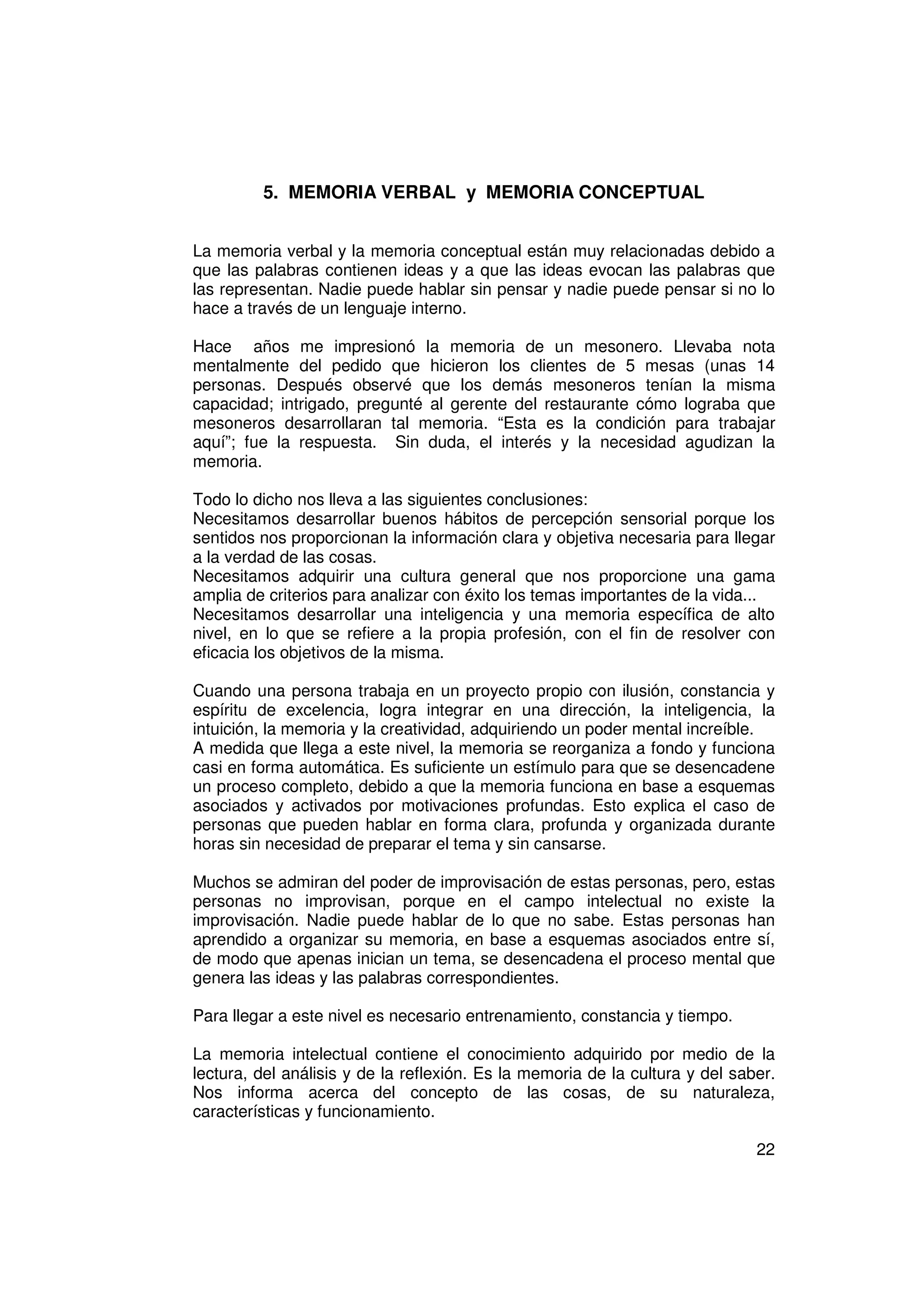 5. MEMORIA VERBAL y MEMORIA CONCEPTUAL


La memoria verbal y la memoria conceptual están muy relacionadas debido a
que las palabras contienen ideas y a que las ideas evocan las palabras que
las representan. Nadie puede hablar sin pensar y nadie puede pensar si no lo
hace a través de un lenguaje interno.

Hace años me impresionó la memoria de un mesonero. Llevaba nota
mentalmente del pedido que hicieron los clientes de 5 mesas (unas 14
personas. Después observé que los demás mesoneros tenían la misma
capacidad; intrigado, pregunté al gerente del restaurante cómo lograba que
mesoneros desarrollaran tal memoria. “Esta es la condición para trabajar
aquí”; fue la respuesta. Sin duda, el interés y la necesidad agudizan la
memoria.

Todo lo dicho nos lleva a las siguientes conclusiones:
Necesitamos desarrollar buenos hábitos de percepción sensorial porque los
sentidos nos proporcionan la información clara y objetiva necesaria para llegar
a la verdad de las cosas.
Necesitamos adquirir una cultura general que nos proporcione una gama
amplia de criterios para analizar con éxito los temas importantes de la vida...
Necesitamos desarrollar una inteligencia y una memoria específica de alto
nivel, en lo que se refiere a la propia profesión, con el fin de resolver con
eficacia los objetivos de la misma.

Cuando una persona trabaja en un proyecto propio con ilusión, constancia y
espíritu de excelencia, logra integrar en una dirección, la inteligencia, la
intuición, la memoria y la creatividad, adquiriendo un poder mental increíble.
A medida que llega a este nivel, la memoria se reorganiza a fondo y funciona
casi en forma automática. Es suficiente un estímulo para que se desencadene
un proceso completo, debido a que la memoria funciona en base a esquemas
asociados y activados por motivaciones profundas. Esto explica el caso de
personas que pueden hablar en forma clara, profunda y organizada durante
horas sin necesidad de preparar el tema y sin cansarse.

Muchos se admiran del poder de improvisación de estas personas, pero, estas
personas no improvisan, porque en el campo intelectual no existe la
improvisación. Nadie puede hablar de lo que no sabe. Estas personas han
aprendido a organizar su memoria, en base a esquemas asociados entre sí,
de modo que apenas inician un tema, se desencadena el proceso mental que
genera las ideas y las palabras correspondientes.

Para llegar a este nivel es necesario entrenamiento, constancia y tiempo.

La memoria intelectual contiene el conocimiento adquirido por medio de la
lectura, del análisis y de la reflexión. Es la memoria de la cultura y del saber.
Nos informa acerca del concepto de las cosas, de su naturaleza,
características y funcionamiento.

                                                                              22
 