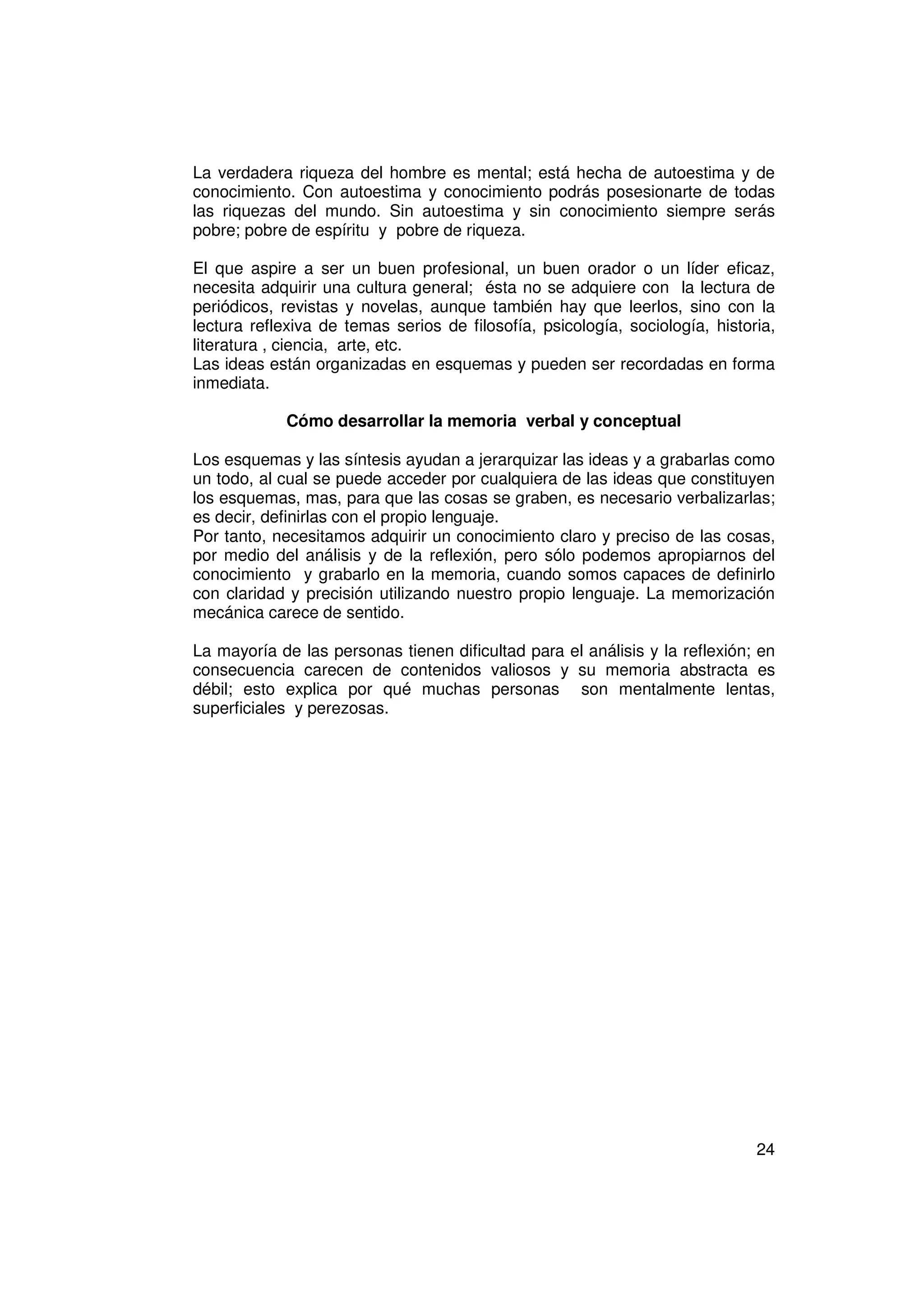 La verdadera riqueza del hombre es mental; está hecha de autoestima y de
conocimiento. Con autoestima y conocimiento podrás posesionarte de todas
las riquezas del mundo. Sin autoestima y sin conocimiento siempre serás
pobre; pobre de espíritu y pobre de riqueza.

El que aspire a ser un buen profesional, un buen orador o un líder eficaz,
necesita adquirir una cultura general; ésta no se adquiere con la lectura de
periódicos, revistas y novelas, aunque también hay que leerlos, sino con la
lectura reflexiva de temas serios de filosofía, psicología, sociología, historia,
literatura , ciencia, arte, etc.
Las ideas están organizadas en esquemas y pueden ser recordadas en forma
inmediata.

             Cómo desarrollar la memoria verbal y conceptual

Los esquemas y las síntesis ayudan a jerarquizar las ideas y a grabarlas como
un todo, al cual se puede acceder por cualquiera de las ideas que constituyen
los esquemas, mas, para que las cosas se graben, es necesario verbalizarlas;
es decir, definirlas con el propio lenguaje.
Por tanto, necesitamos adquirir un conocimiento claro y preciso de las cosas,
por medio del análisis y de la reflexión, pero sólo podemos apropiarnos del
conocimiento y grabarlo en la memoria, cuando somos capaces de definirlo
con claridad y precisión utilizando nuestro propio lenguaje. La memorización
mecánica carece de sentido.

La mayoría de las personas tienen dificultad para el análisis y la reflexión; en
consecuencia carecen de contenidos valiosos y su memoria abstracta es
débil; esto explica por qué muchas personas son mentalmente lentas,
superficiales y perezosas.




                                                                              24
 