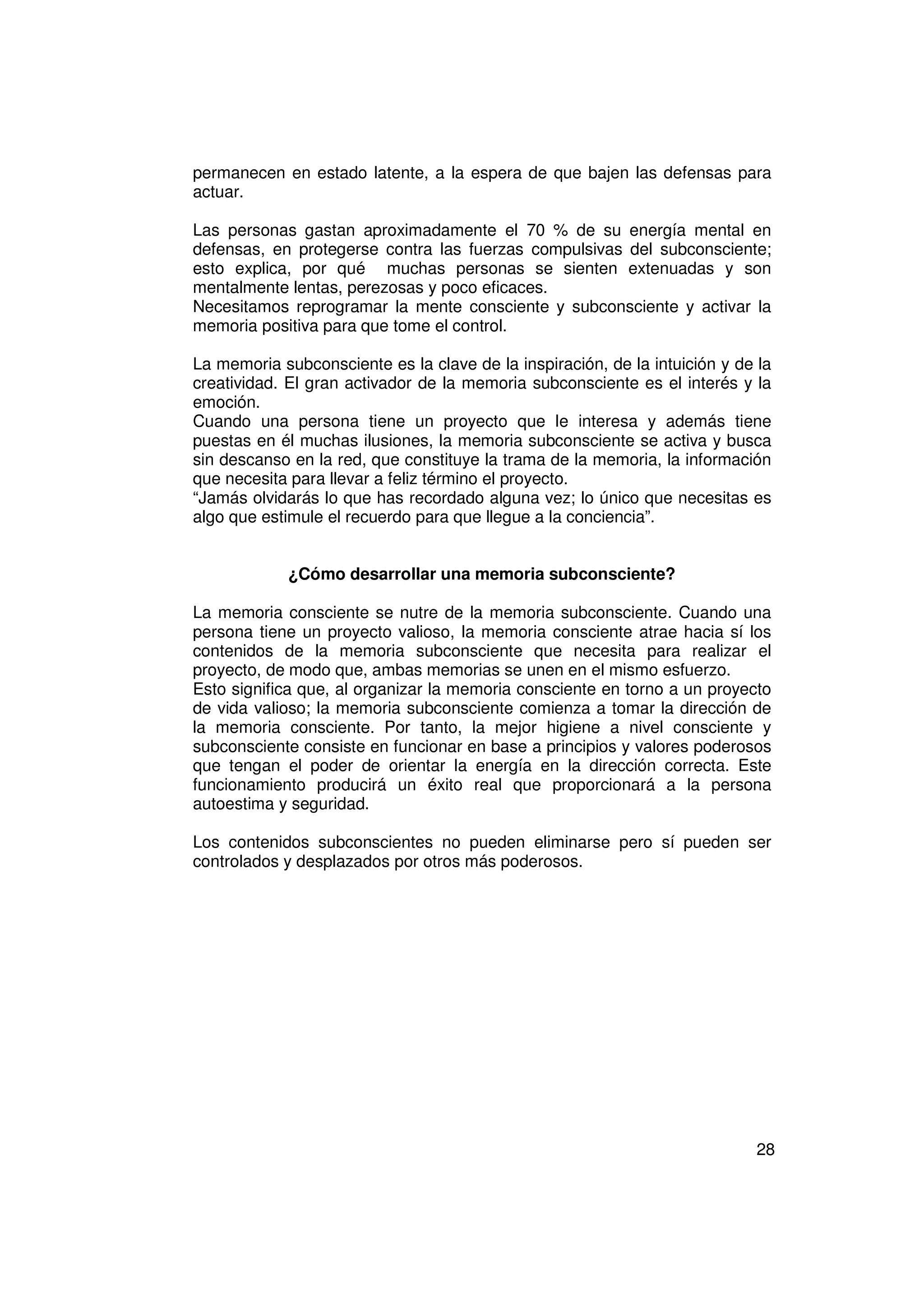 permanecen en estado latente, a la espera de que bajen las defensas para
actuar.

Las personas gastan aproximadamente el 70 % de su energía mental en
defensas, en protegerse contra las fuerzas compulsivas del subconsciente;
esto explica, por qué muchas personas se sienten extenuadas y son
mentalmente lentas, perezosas y poco eficaces.
Necesitamos reprogramar la mente consciente y subconsciente y activar la
memoria positiva para que tome el control.

La memoria subconsciente es la clave de la inspiración, de la intuición y de la
creatividad. El gran activador de la memoria subconsciente es el interés y la
emoción.
Cuando una persona tiene un proyecto que le interesa y además tiene
puestas en él muchas ilusiones, la memoria subconsciente se activa y busca
sin descanso en la red, que constituye la trama de la memoria, la información
que necesita para llevar a feliz término el proyecto.
“Jamás olvidarás lo que has recordado alguna vez; lo único que necesitas es
algo que estimule el recuerdo para que llegue a la conciencia”.


             ¿Cómo desarrollar una memoria subconsciente?

La memoria consciente se nutre de la memoria subconsciente. Cuando una
persona tiene un proyecto valioso, la memoria consciente atrae hacia sí los
contenidos de la memoria subconsciente que necesita para realizar el
proyecto, de modo que, ambas memorias se unen en el mismo esfuerzo.
Esto significa que, al organizar la memoria consciente en torno a un proyecto
de vida valioso; la memoria subconsciente comienza a tomar la dirección de
la memoria consciente. Por tanto, la mejor higiene a nivel consciente y
subconsciente consiste en funcionar en base a principios y valores poderosos
que tengan el poder de orientar la energía en la dirección correcta. Este
funcionamiento producirá un éxito real que proporcionará a la persona
autoestima y seguridad.

Los contenidos subconscientes no pueden eliminarse pero sí pueden ser
controlados y desplazados por otros más poderosos.




                                                                            28
 