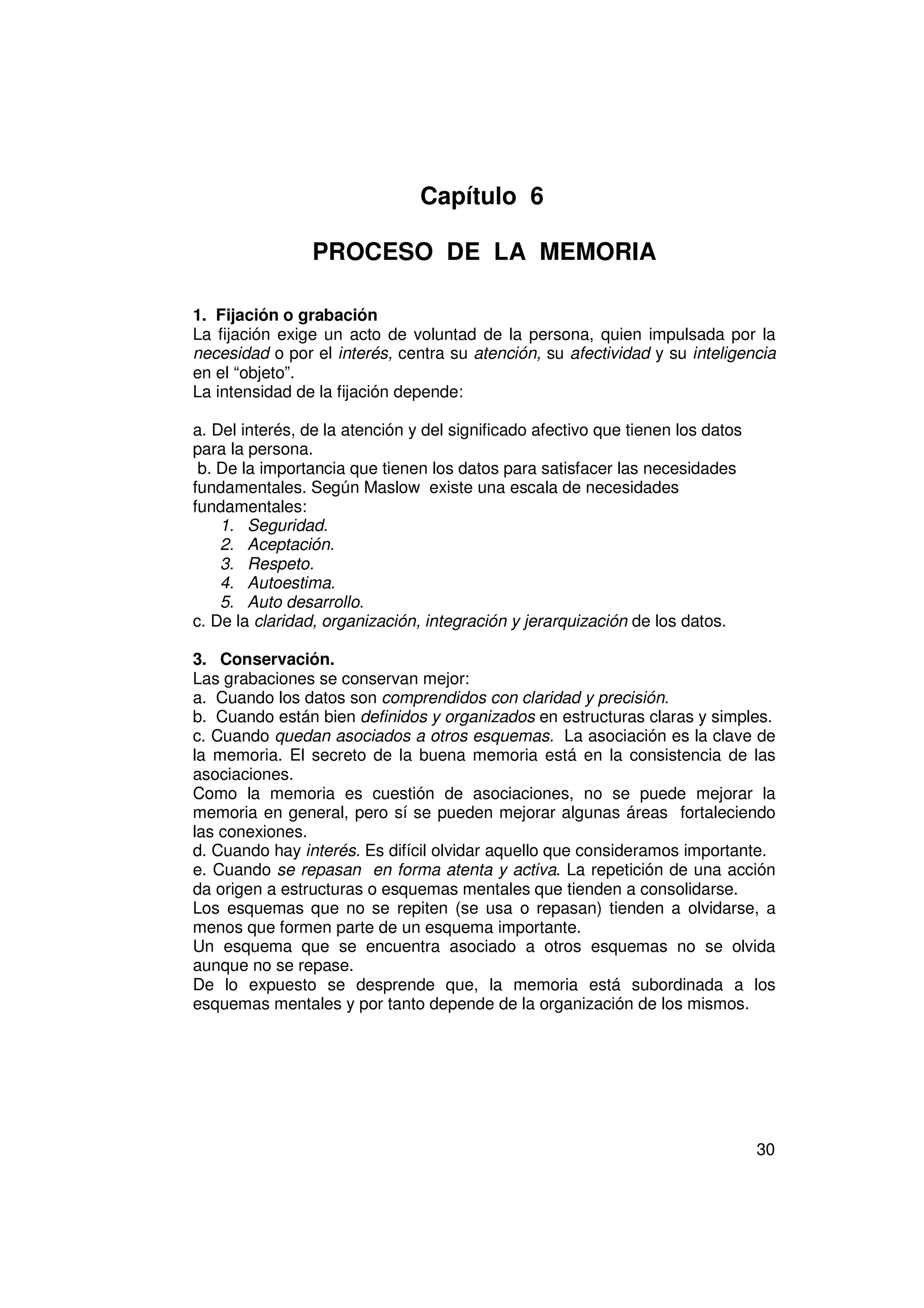 Capítulo 6

                PROCESO DE LA MEMORIA

1. Fijación o grabación
La fijación exige un acto de voluntad de la persona, quien impulsada por la
necesidad o por el interés, centra su atención, su afectividad y su inteligencia
en el “objeto”.
La intensidad de la fijación depende:

a. Del interés, de la atención y del significado afectivo que tienen los datos
para la persona.
 b. De la importancia que tienen los datos para satisfacer las necesidades
fundamentales. Según Maslow existe una escala de necesidades
fundamentales:
    1. Seguridad.
    2. Aceptación.
    3. Respeto.
    4. Autoestima.
    5. Auto desarrollo.
c. De la claridad, organización, integración y jerarquización de los datos.

3. Conservación.
Las grabaciones se conservan mejor:
a. Cuando los datos son comprendidos con claridad y precisión.
b. Cuando están bien definidos y organizados en estructuras claras y simples.
c. Cuando quedan asociados a otros esquemas. La asociación es la clave de
la memoria. El secreto de la buena memoria está en la consistencia de las
asociaciones.
Como la memoria es cuestión de asociaciones, no se puede mejorar la
memoria en general, pero sí se pueden mejorar algunas áreas fortaleciendo
las conexiones.
d. Cuando hay interés. Es difícil olvidar aquello que consideramos importante.
e. Cuando se repasan en forma atenta y activa. La repetición de una acción
da origen a estructuras o esquemas mentales que tienden a consolidarse.
Los esquemas que no se repiten (se usa o repasan) tienden a olvidarse, a
menos que formen parte de un esquema importante.
Un esquema que se encuentra asociado a otros esquemas no se olvida
aunque no se repase.
De lo expuesto se desprende que, la memoria está subordinada a los
esquemas mentales y por tanto depende de la organización de los mismos.




                                                                                 30
 