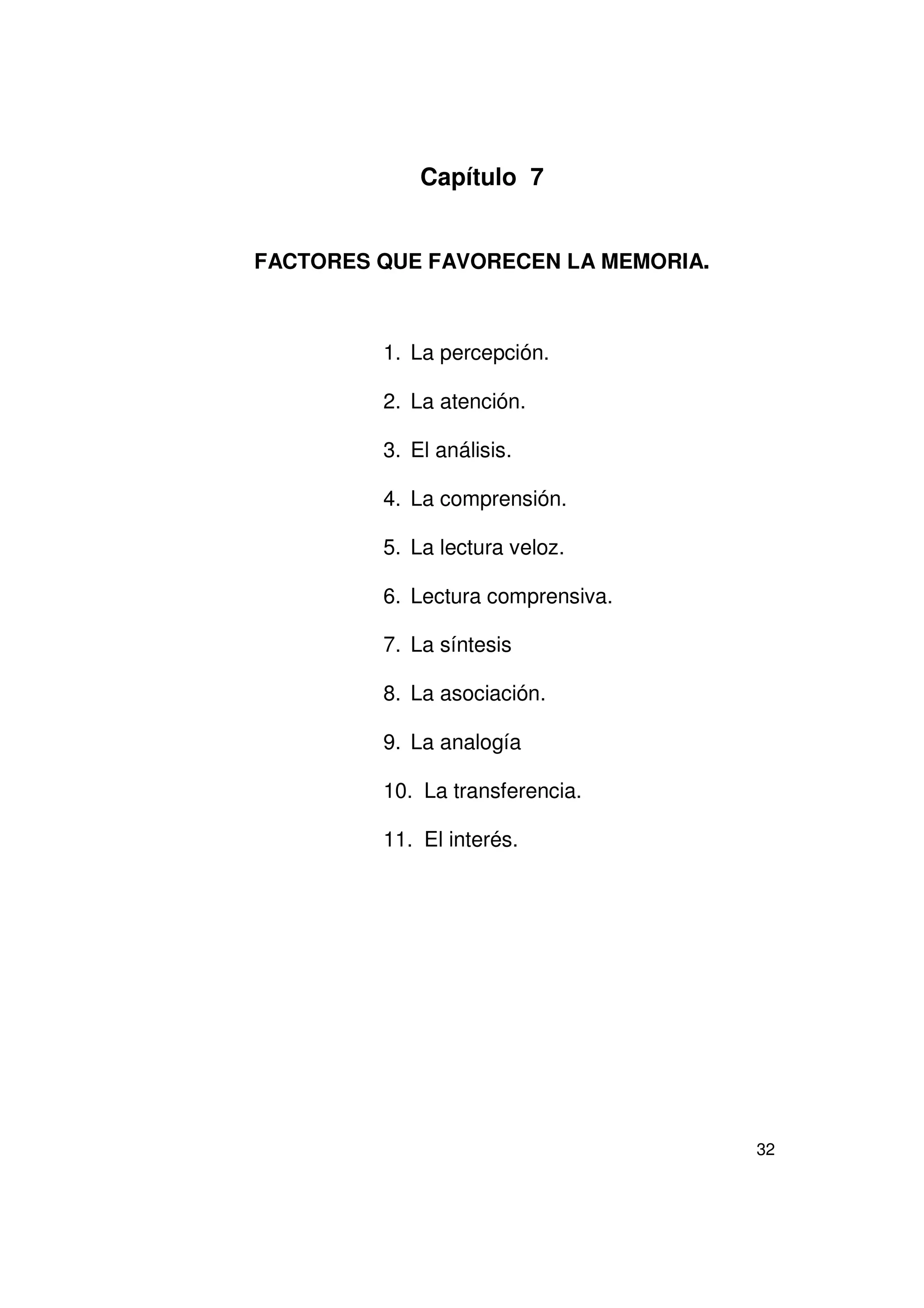Capítulo 7


FACTORES QUE FAVORECEN LA MEMORIA.



         1. La percepción.

         2. La atención.

         3. El análisis.

         4. La comprensión.

         5. La lectura veloz.

         6. Lectura comprensiva.

         7. La síntesis

         8. La asociación.

         9. La analogía

         10. La transferencia.

         11. El interés.




                                     32
 