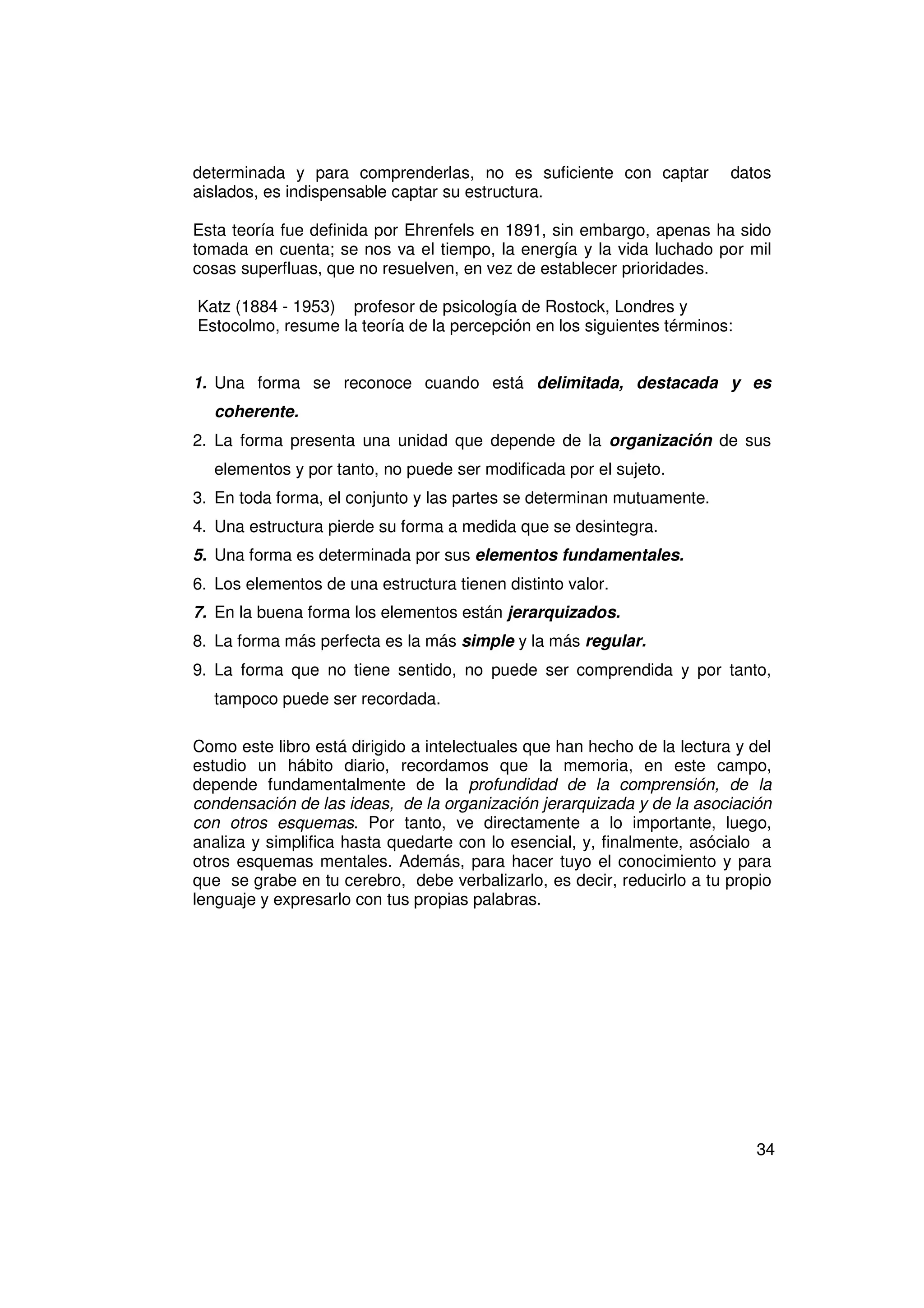 determinada y para comprenderlas, no es suficiente con captar            datos
aislados, es indispensable captar su estructura.

Esta teoría fue definida por Ehrenfels en 1891, sin embargo, apenas ha sido
tomada en cuenta; se nos va el tiempo, la energía y la vida luchado por mil
cosas superfluas, que no resuelven, en vez de establecer prioridades.

Katz (1884 - 1953) profesor de psicología de Rostock, Londres y
Estocolmo, resume la teoría de la percepción en los siguientes términos:


1. Una forma se reconoce cuando está delimitada, destacada y es
  coherente.
2. La forma presenta una unidad que depende de la organización de sus
  elementos y por tanto, no puede ser modificada por el sujeto.
3. En toda forma, el conjunto y las partes se determinan mutuamente.
4. Una estructura pierde su forma a medida que se desintegra.
5. Una forma es determinada por sus elementos fundamentales.
6. Los elementos de una estructura tienen distinto valor.
7. En la buena forma los elementos están jerarquizados.
8. La forma más perfecta es la más simple y la más regular.
9. La forma que no tiene sentido, no puede ser comprendida y por tanto,
  tampoco puede ser recordada.

Como este libro está dirigido a intelectuales que han hecho de la lectura y del
estudio un hábito diario, recordamos que la memoria, en este campo,
depende fundamentalmente de la profundidad de la comprensión, de la
condensación de las ideas, de la organización jerarquizada y de la asociación
con otros esquemas. Por tanto, ve directamente a lo importante, luego,
analiza y simplifica hasta quedarte con lo esencial, y, finalmente, asócialo a
otros esquemas mentales. Además, para hacer tuyo el conocimiento y para
que se grabe en tu cerebro, debe verbalizarlo, es decir, reducirlo a tu propio
lenguaje y expresarlo con tus propias palabras.




                                                                            34
 