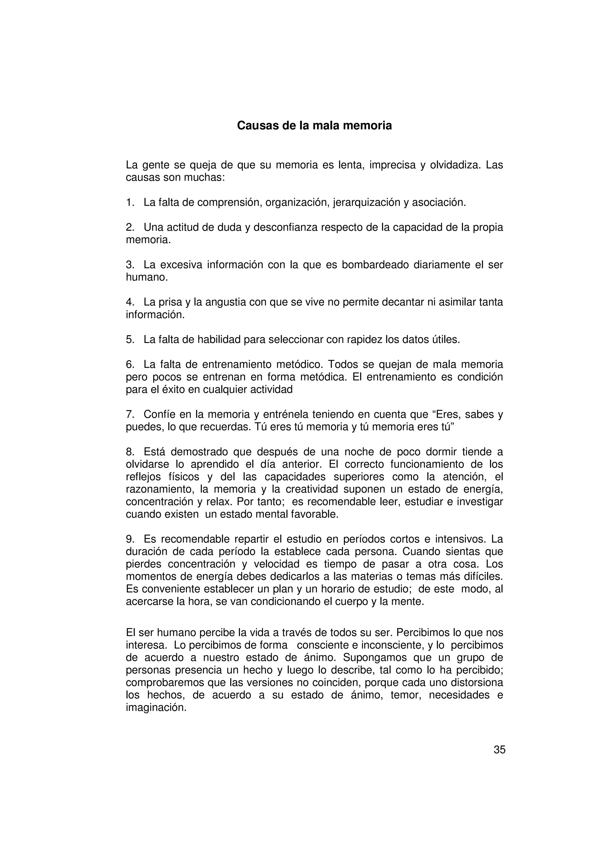 Causas de la mala memoria


La gente se queja de que su memoria es lenta, imprecisa y olvidadiza. Las
causas son muchas:

1. La falta de comprensión, organización, jerarquización y asociación.

2. Una actitud de duda y desconfianza respecto de la capacidad de la propia
memoria.

3. La excesiva información con la que es bombardeado diariamente el ser
humano.

4. La prisa y la angustia con que se vive no permite decantar ni asimilar tanta
información.

5. La falta de habilidad para seleccionar con rapidez los datos útiles.

6. La falta de entrenamiento metódico. Todos se quejan de mala memoria
pero pocos se entrenan en forma metódica. El entrenamiento es condición
para el éxito en cualquier actividad

7. Confíe en la memoria y entrénela teniendo en cuenta que “Eres, sabes y
puedes, lo que recuerdas. Tú eres tú memoria y tú memoria eres tú”

8. Está demostrado que después de una noche de poco dormir tiende a
olvidarse lo aprendido el día anterior. El correcto funcionamiento de los
reflejos físicos y del las capacidades superiores como la atención, el
razonamiento, la memoria y la creatividad suponen un estado de energía,
concentración y relax. Por tanto; es recomendable leer, estudiar e investigar
cuando existen un estado mental favorable.

9. Es recomendable repartir el estudio en períodos cortos e intensivos. La
duración de cada período la establece cada persona. Cuando sientas que
pierdes concentración y velocidad es tiempo de pasar a otra cosa. Los
momentos de energía debes dedicarlos a las materias o temas más difíciles.
Es conveniente establecer un plan y un horario de estudio; de este modo, al
acercarse la hora, se van condicionando el cuerpo y la mente.

El ser humano percibe la vida a través de todos su ser. Percibimos lo que nos
interesa. Lo percibimos de forma consciente e inconsciente, y lo percibimos
de acuerdo a nuestro estado de ánimo. Supongamos que un grupo de
personas presencia un hecho y luego lo describe, tal como lo ha percibido;
comprobaremos que las versiones no coinciden, porque cada uno distorsiona
los hechos, de acuerdo a su estado de ánimo, temor, necesidades e
imaginación.


                                                                             35
 