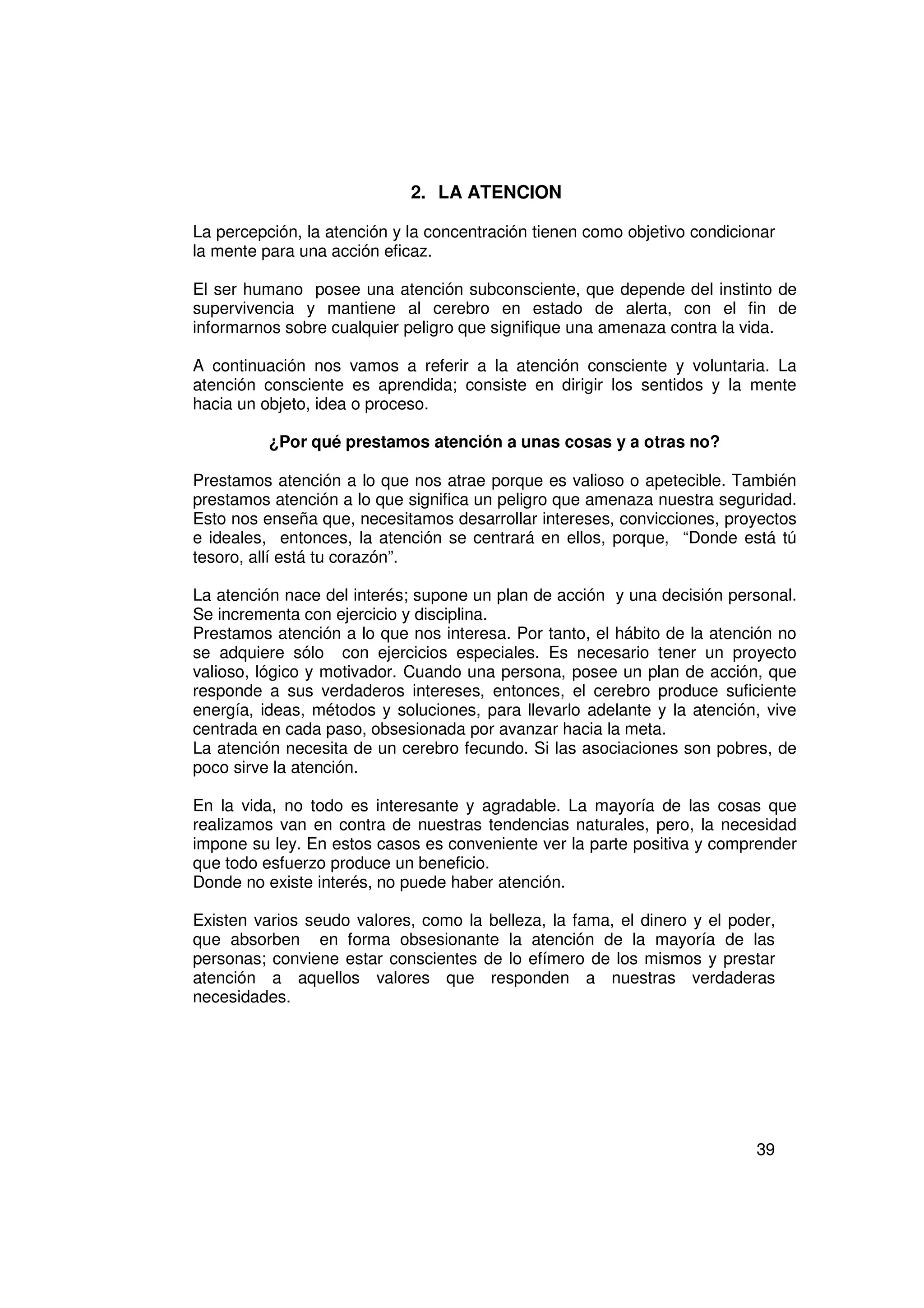 2. LA ATENCION

La percepción, la atención y la concentración tienen como objetivo condicionar
la mente para una acción eficaz.

El ser humano posee una atención subconsciente, que depende del instinto de
supervivencia y mantiene al cerebro en estado de alerta, con el fin de
informarnos sobre cualquier peligro que signifique una amenaza contra la vida.

A continuación nos vamos a referir a la atención consciente y voluntaria. La
atención consciente es aprendida; consiste en dirigir los sentidos y la mente
hacia un objeto, idea o proceso.

          ¿Por qué prestamos atención a unas cosas y a otras no?

Prestamos atención a lo que nos atrae porque es valioso o apetecible. También
prestamos atención a lo que significa un peligro que amenaza nuestra seguridad.
Esto nos enseña que, necesitamos desarrollar intereses, convicciones, proyectos
e ideales, entonces, la atención se centrará en ellos, porque, “Donde está tú
tesoro, allí está tu corazón”.

La atención nace del interés; supone un plan de acción y una decisión personal.
Se incrementa con ejercicio y disciplina.
Prestamos atención a lo que nos interesa. Por tanto, el hábito de la atención no
se adquiere sólo con ejercicios especiales. Es necesario tener un proyecto
valioso, lógico y motivador. Cuando una persona, posee un plan de acción, que
responde a sus verdaderos intereses, entonces, el cerebro produce suficiente
energía, ideas, métodos y soluciones, para llevarlo adelante y la atención, vive
centrada en cada paso, obsesionada por avanzar hacia la meta.
La atención necesita de un cerebro fecundo. Si las asociaciones son pobres, de
poco sirve la atención.

En la vida, no todo es interesante y agradable. La mayoría de las cosas que
realizamos van en contra de nuestras tendencias naturales, pero, la necesidad
impone su ley. En estos casos es conveniente ver la parte positiva y comprender
que todo esfuerzo produce un beneficio.
Donde no existe interés, no puede haber atención.

Existen varios seudo valores, como la belleza, la fama, el dinero y el poder,
que absorben en forma obsesionante la atención de la mayoría de las
personas; conviene estar conscientes de lo efímero de los mismos y prestar
atención a aquellos valores que responden a nuestras verdaderas
necesidades.




                                                                           39
 