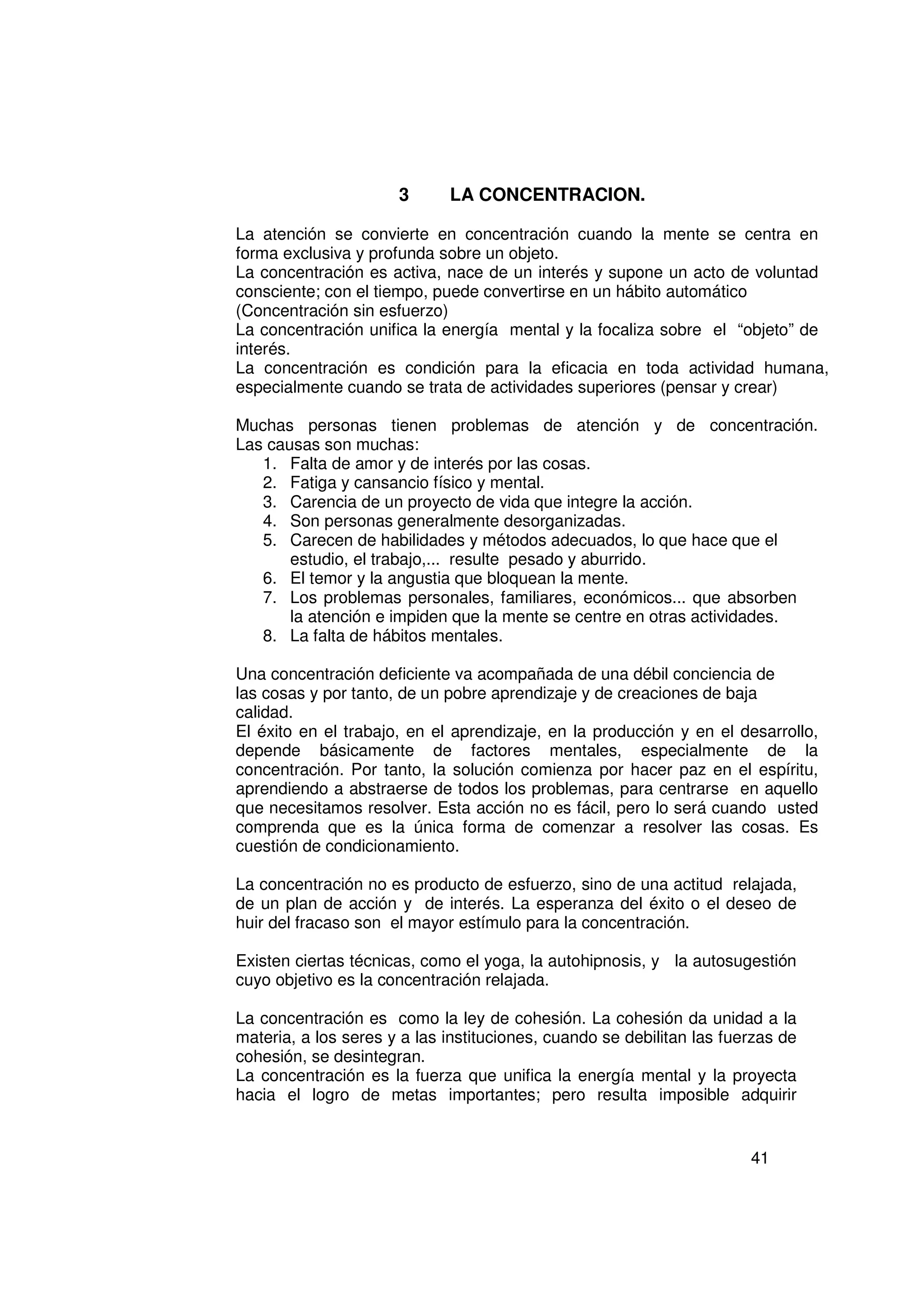 3      LA CONCENTRACION.

La atención se convierte en concentración cuando la mente se centra en
forma exclusiva y profunda sobre un objeto.
La concentración es activa, nace de un interés y supone un acto de voluntad
consciente; con el tiempo, puede convertirse en un hábito automático
(Concentración sin esfuerzo)
La concentración unifica la energía mental y la focaliza sobre el “objeto” de
interés.
La concentración es condición para la eficacia en toda actividad humana,
especialmente cuando se trata de actividades superiores (pensar y crear)

Muchas personas tienen problemas de atención y de concentración.
Las causas son muchas:
   1. Falta de amor y de interés por las cosas.
   2. Fatiga y cansancio físico y mental.
   3. Carencia de un proyecto de vida que integre la acción.
   4. Son personas generalmente desorganizadas.
   5. Carecen de habilidades y métodos adecuados, lo que hace que el
       estudio, el trabajo,... resulte pesado y aburrido.
   6. El temor y la angustia que bloquean la mente.
   7. Los problemas personales, familiares, económicos... que absorben
       la atención e impiden que la mente se centre en otras actividades.
   8. La falta de hábitos mentales.

Una concentración deficiente va acompañada de una débil conciencia de
las cosas y por tanto, de un pobre aprendizaje y de creaciones de baja
calidad.
El éxito en el trabajo, en el aprendizaje, en la producción y en el desarrollo,
depende básicamente de factores mentales, especialmente de la
concentración. Por tanto, la solución comienza por hacer paz en el espíritu,
aprendiendo a abstraerse de todos los problemas, para centrarse en aquello
que necesitamos resolver. Esta acción no es fácil, pero lo será cuando usted
comprenda que es la única forma de comenzar a resolver las cosas. Es
cuestión de condicionamiento.

La concentración no es producto de esfuerzo, sino de una actitud relajada,
de un plan de acción y de interés. La esperanza del éxito o el deseo de
huir del fracaso son el mayor estímulo para la concentración.

Existen ciertas técnicas, como el yoga, la autohipnosis, y la autosugestión
cuyo objetivo es la concentración relajada.

La concentración es como la ley de cohesión. La cohesión da unidad a la
materia, a los seres y a las instituciones, cuando se debilitan las fuerzas de
cohesión, se desintegran.
La concentración es la fuerza que unifica la energía mental y la proyecta
hacia el logro de metas importantes; pero resulta imposible adquirir


                                                                       41
 