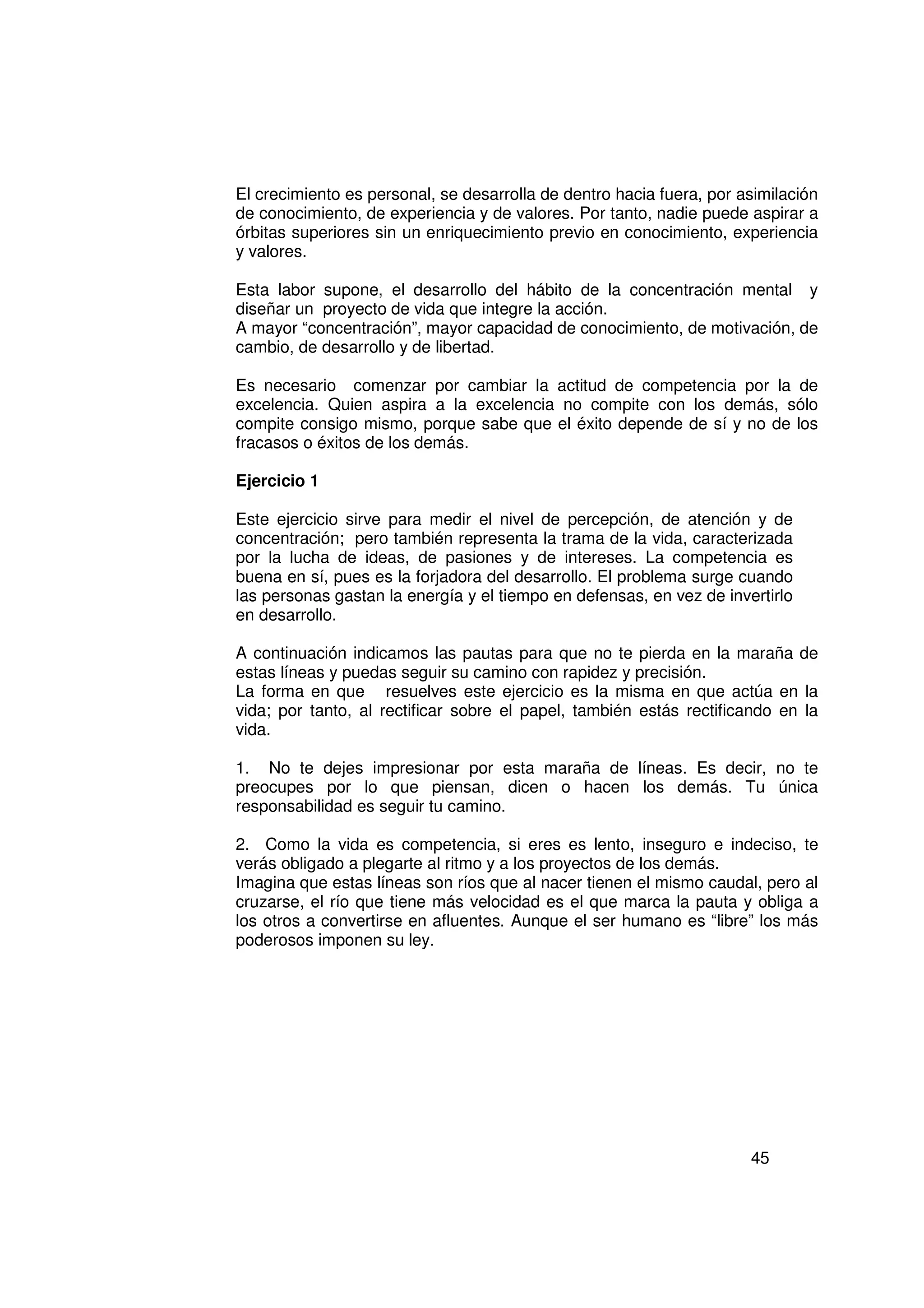 El crecimiento es personal, se desarrolla de dentro hacia fuera, por asimilación
de conocimiento, de experiencia y de valores. Por tanto, nadie puede aspirar a
órbitas superiores sin un enriquecimiento previo en conocimiento, experiencia
y valores.

Esta labor supone, el desarrollo del hábito de la concentración mental y
diseñar un proyecto de vida que integre la acción.
A mayor “concentración”, mayor capacidad de conocimiento, de motivación, de
cambio, de desarrollo y de libertad.

Es necesario comenzar por cambiar la actitud de competencia por la de
excelencia. Quien aspira a la excelencia no compite con los demás, sólo
compite consigo mismo, porque sabe que el éxito depende de sí y no de los
fracasos o éxitos de los demás.

Ejercicio 1

Este ejercicio sirve para medir el nivel de percepción, de atención y de
concentración; pero también representa la trama de la vida, caracterizada
por la lucha de ideas, de pasiones y de intereses. La competencia es
buena en sí, pues es la forjadora del desarrollo. El problema surge cuando
las personas gastan la energía y el tiempo en defensas, en vez de invertirlo
en desarrollo.

A continuación indicamos las pautas para que no te pierda en la maraña de
estas líneas y puedas seguir su camino con rapidez y precisión.
La forma en que resuelves este ejercicio es la misma en que actúa en la
vida; por tanto, al rectificar sobre el papel, también estás rectificando en la
vida.

1. No te dejes impresionar por esta maraña de líneas. Es decir, no te
preocupes por lo que piensan, dicen o hacen los demás. Tu única
responsabilidad es seguir tu camino.

2. Como la vida es competencia, si eres es lento, inseguro e indeciso, te
verás obligado a plegarte al ritmo y a los proyectos de los demás.
Imagina que estas líneas son ríos que al nacer tienen el mismo caudal, pero al
cruzarse, el río que tiene más velocidad es el que marca la pauta y obliga a
los otros a convertirse en afluentes. Aunque el ser humano es “libre” los más
poderosos imponen su ley.




                                                                      45
 