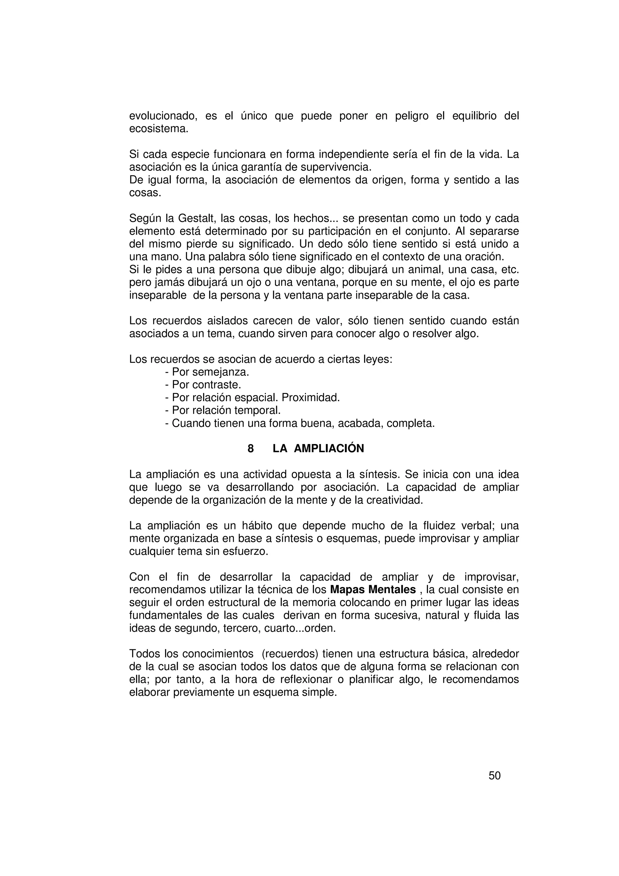 evolucionado, es el único que puede poner en peligro el equilibrio del
ecosistema.

Si cada especie funcionara en forma independiente sería el fin de la vida. La
asociación es la única garantía de supervivencia.
De igual forma, la asociación de elementos da origen, forma y sentido a las
cosas.

Según la Gestalt, las cosas, los hechos... se presentan como un todo y cada
elemento está determinado por su participación en el conjunto. Al separarse
del mismo pierde su significado. Un dedo sólo tiene sentido si está unido a
una mano. Una palabra sólo tiene significado en el contexto de una oración.
Si le pides a una persona que dibuje algo; dibujará un animal, una casa, etc.
pero jamás dibujará un ojo o una ventana, porque en su mente, el ojo es parte
inseparable de la persona y la ventana parte inseparable de la casa.

Los recuerdos aislados carecen de valor, sólo tienen sentido cuando están
asociados a un tema, cuando sirven para conocer algo o resolver algo.

Los recuerdos se asocian de acuerdo a ciertas leyes:
       - Por semejanza.
       - Por contraste.
       - Por relación espacial. Proximidad.
       - Por relación temporal.
       - Cuando tienen una forma buena, acabada, completa.

                       8    LA AMPLIACIÓN

La ampliación es una actividad opuesta a la síntesis. Se inicia con una idea
que luego se va desarrollando por asociación. La capacidad de ampliar
depende de la organización de la mente y de la creatividad.

La ampliación es un hábito que depende mucho de la fluidez verbal; una
mente organizada en base a síntesis o esquemas, puede improvisar y ampliar
cualquier tema sin esfuerzo.

Con el fin de desarrollar la capacidad de ampliar y de improvisar,
recomendamos utilizar la técnica de los Mapas Mentales , la cual consiste en
seguir el orden estructural de la memoria colocando en primer lugar las ideas
fundamentales de las cuales derivan en forma sucesiva, natural y fluida las
ideas de segundo, tercero, cuarto...orden.

Todos los conocimientos (recuerdos) tienen una estructura básica, alrededor
de la cual se asocian todos los datos que de alguna forma se relacionan con
ella; por tanto, a la hora de reflexionar o planificar algo, le recomendamos
elaborar previamente un esquema simple.




                                                                      50
 