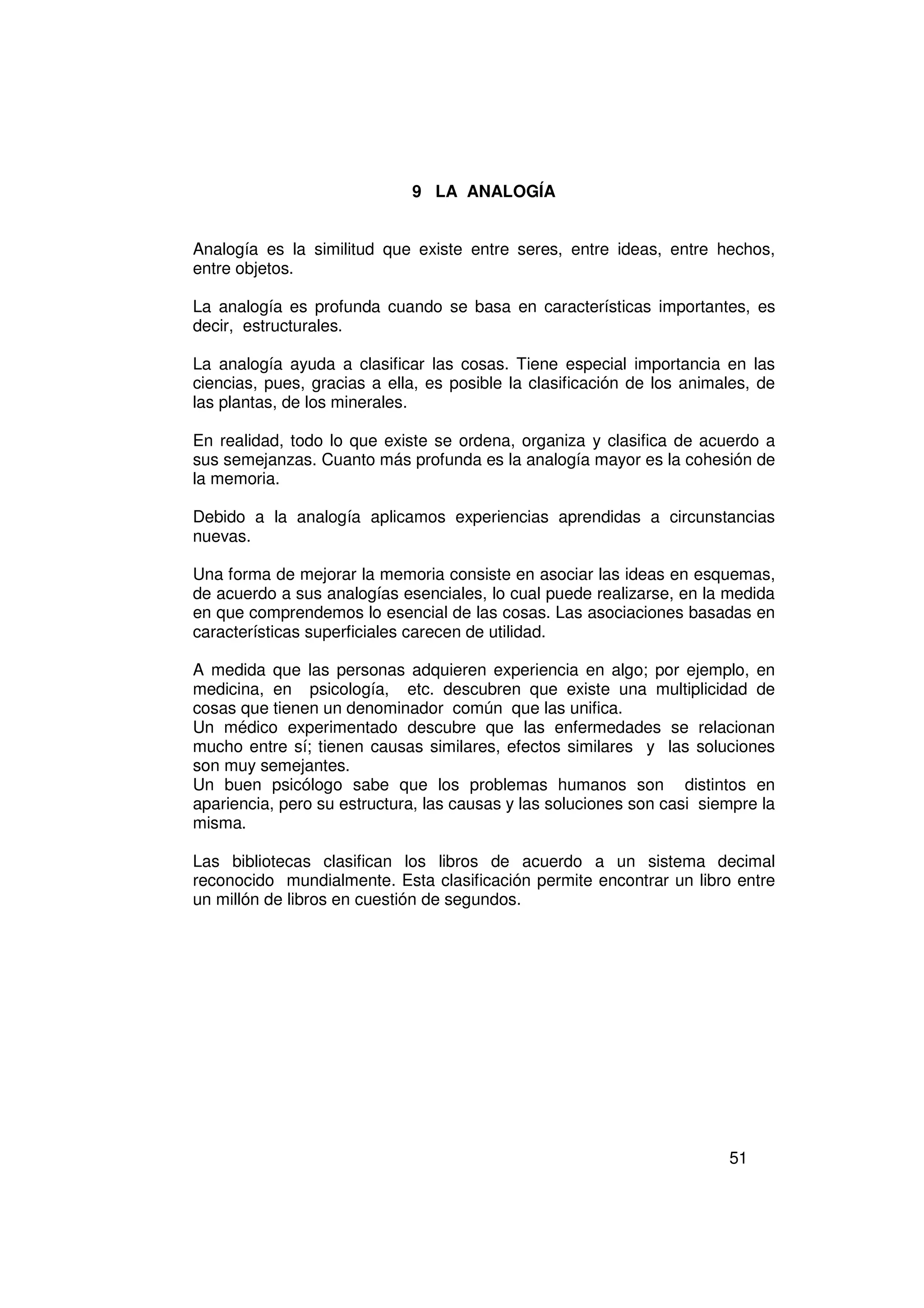 9 LA ANALOGÍA


Analogía es la similitud que existe entre seres, entre ideas, entre hechos,
entre objetos.

La analogía es profunda cuando se basa en características importantes, es
decir, estructurales.

La analogía ayuda a clasificar las cosas. Tiene especial importancia en las
ciencias, pues, gracias a ella, es posible la clasificación de los animales, de
las plantas, de los minerales.

En realidad, todo lo que existe se ordena, organiza y clasifica de acuerdo a
sus semejanzas. Cuanto más profunda es la analogía mayor es la cohesión de
la memoria.

Debido a la analogía aplicamos experiencias aprendidas a circunstancias
nuevas.

Una forma de mejorar la memoria consiste en asociar las ideas en esquemas,
de acuerdo a sus analogías esenciales, lo cual puede realizarse, en la medida
en que comprendemos lo esencial de las cosas. Las asociaciones basadas en
características superficiales carecen de utilidad.

A medida que las personas adquieren experiencia en algo; por ejemplo, en
medicina, en psicología, etc. descubren que existe una multiplicidad de
cosas que tienen un denominador común que las unifica.
Un médico experimentado descubre que las enfermedades se relacionan
mucho entre sí; tienen causas similares, efectos similares y las soluciones
son muy semejantes.
Un buen psicólogo sabe que los problemas humanos son distintos en
apariencia, pero su estructura, las causas y las soluciones son casi siempre la
misma.

Las bibliotecas clasifican los libros de acuerdo a un sistema decimal
reconocido mundialmente. Esta clasificación permite encontrar un libro entre
un millón de libros en cuestión de segundos.




                                                                        51
 