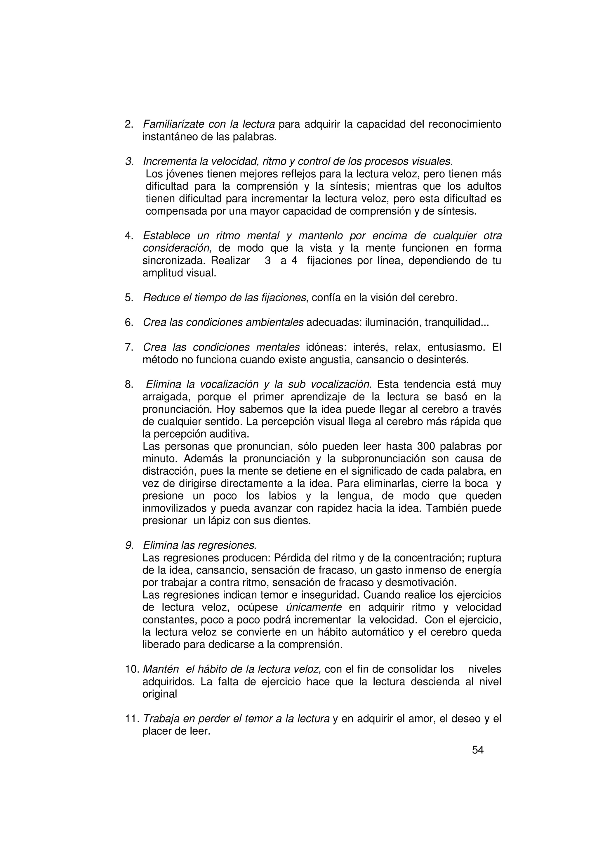 2. Familiarízate con la lectura para adquirir la capacidad del reconocimiento
   instantáneo de las palabras.

3. Incrementa la velocidad, ritmo y control de los procesos visuales.
    Los jóvenes tienen mejores reflejos para la lectura veloz, pero tienen más
    dificultad para la comprensión y la síntesis; mientras que los adultos
    tienen dificultad para incrementar la lectura veloz, pero esta dificultad es
    compensada por una mayor capacidad de comprensión y de síntesis.

4. Establece un ritmo mental y mantenlo por encima de cualquier otra
   consideración, de modo que la vista y la mente funcionen en forma
   sincronizada. Realizar 3 a 4 fijaciones por línea, dependiendo de tu
   amplitud visual.

5. Reduce el tiempo de las fijaciones, confía en la visión del cerebro.

6. Crea las condiciones ambientales adecuadas: iluminación, tranquilidad...

7. Crea las condiciones mentales idóneas: interés, relax, entusiasmo. El
   método no funciona cuando existe angustia, cansancio o desinterés.

8.    Elimina la vocalización y la sub vocalización. Esta tendencia está muy
     arraigada, porque el primer aprendizaje de la lectura se basó en la
     pronunciación. Hoy sabemos que la idea puede llegar al cerebro a través
     de cualquier sentido. La percepción visual llega al cerebro más rápida que
     la percepción auditiva.
     Las personas que pronuncian, sólo pueden leer hasta 300 palabras por
     minuto. Además la pronunciación y la subpronunciación son causa de
     distracción, pues la mente se detiene en el significado de cada palabra, en
     vez de dirigirse directamente a la idea. Para eliminarlas, cierre la boca y
     presione un poco los labios y la lengua, de modo que queden
     inmovilizados y pueda avanzar con rapidez hacia la idea. También puede
     presionar un lápiz con sus dientes.

9. Elimina las regresiones.
   Las regresiones producen: Pérdida del ritmo y de la concentración; ruptura
   de la idea, cansancio, sensación de fracaso, un gasto inmenso de energía
   por trabajar a contra ritmo, sensación de fracaso y desmotivación.
   Las regresiones indican temor e inseguridad. Cuando realice los ejercicios
   de lectura veloz, ocúpese únicamente en adquirir ritmo y velocidad
   constantes, poco a poco podrá incrementar la velocidad. Con el ejercicio,
   la lectura veloz se convierte en un hábito automático y el cerebro queda
   liberado para dedicarse a la comprensión.

10. Mantén el hábito de la lectura veloz, con el fin de consolidar los niveles
    adquiridos. La falta de ejercicio hace que la lectura descienda al nivel
    original

11. Trabaja en perder el temor a la lectura y en adquirir el amor, el deseo y el
    placer de leer.
                                                                          54
 