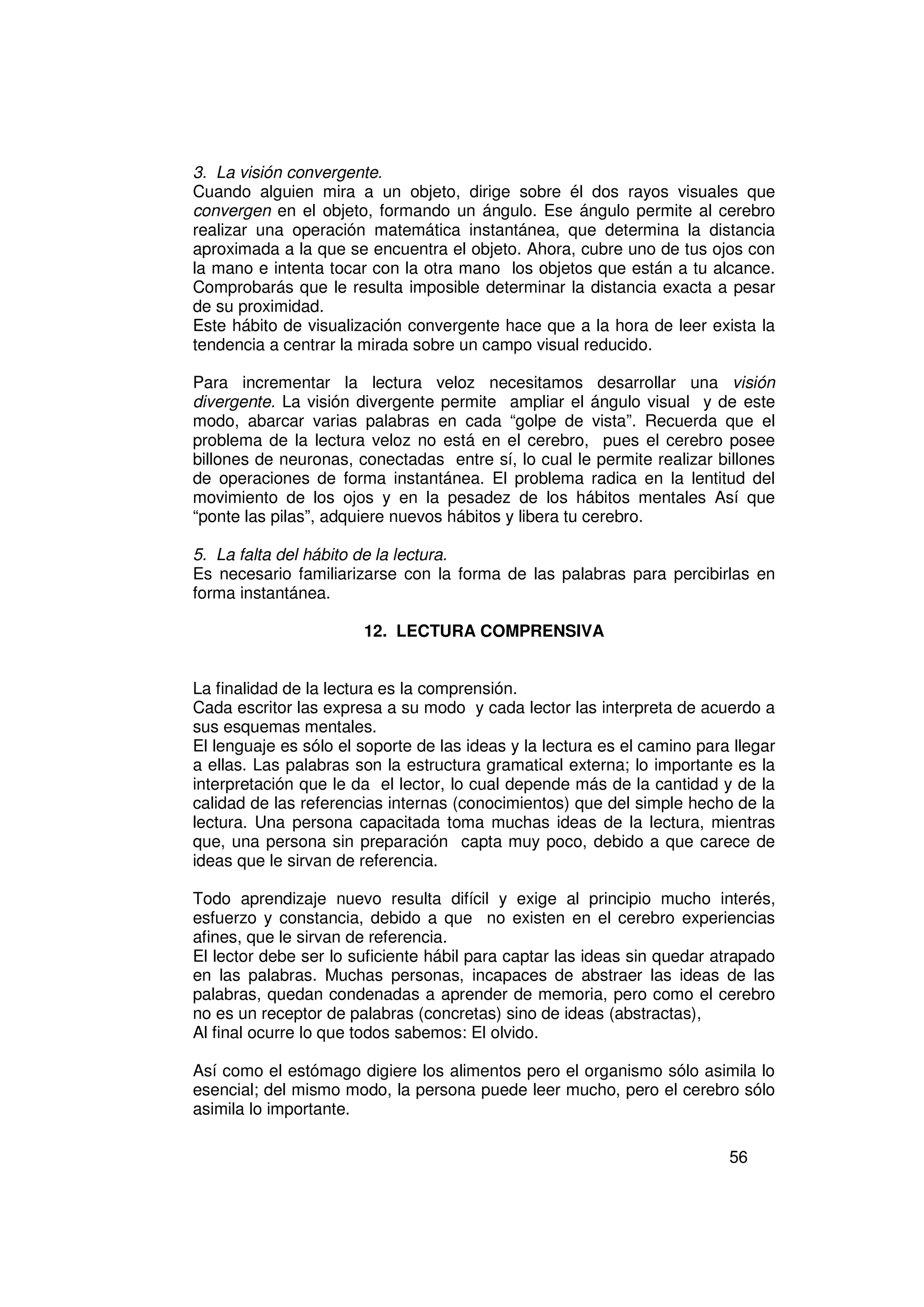 3. La visión convergente.
Cuando alguien mira a un objeto, dirige sobre él dos rayos visuales que
convergen en el objeto, formando un ángulo. Ese ángulo permite al cerebro
realizar una operación matemática instantánea, que determina la distancia
aproximada a la que se encuentra el objeto. Ahora, cubre uno de tus ojos con
la mano e intenta tocar con la otra mano los objetos que están a tu alcance.
Comprobarás que le resulta imposible determinar la distancia exacta a pesar
de su proximidad.
Este hábito de visualización convergente hace que a la hora de leer exista la
tendencia a centrar la mirada sobre un campo visual reducido.

Para incrementar la lectura veloz necesitamos desarrollar una visión
divergente. La visión divergente permite ampliar el ángulo visual y de este
modo, abarcar varias palabras en cada “golpe de vista”. Recuerda que el
problema de la lectura veloz no está en el cerebro, pues el cerebro posee
billones de neuronas, conectadas entre sí, lo cual le permite realizar billones
de operaciones de forma instantánea. El problema radica en la lentitud del
movimiento de los ojos y en la pesadez de los hábitos mentales Así que
“ponte las pilas”, adquiere nuevos hábitos y libera tu cerebro.

5. La falta del hábito de la lectura.
Es necesario familiarizarse con la forma de las palabras para percibirlas en
forma instantánea.

                       12. LECTURA COMPRENSIVA


La finalidad de la lectura es la comprensión.
Cada escritor las expresa a su modo y cada lector las interpreta de acuerdo a
sus esquemas mentales.
El lenguaje es sólo el soporte de las ideas y la lectura es el camino para llegar
a ellas. Las palabras son la estructura gramatical externa; lo importante es la
interpretación que le da el lector, lo cual depende más de la cantidad y de la
calidad de las referencias internas (conocimientos) que del simple hecho de la
lectura. Una persona capacitada toma muchas ideas de la lectura, mientras
que, una persona sin preparación capta muy poco, debido a que carece de
ideas que le sirvan de referencia.

Todo aprendizaje nuevo resulta difícil y exige al principio mucho interés,
esfuerzo y constancia, debido a que no existen en el cerebro experiencias
afines, que le sirvan de referencia.
El lector debe ser lo suficiente hábil para captar las ideas sin quedar atrapado
en las palabras. Muchas personas, incapaces de abstraer las ideas de las
palabras, quedan condenadas a aprender de memoria, pero como el cerebro
no es un receptor de palabras (concretas) sino de ideas (abstractas),
Al final ocurre lo que todos sabemos: El olvido.

Así como el estómago digiere los alimentos pero el organismo sólo asimila lo
esencial; del mismo modo, la persona puede leer mucho, pero el cerebro sólo
asimila lo importante.

                                                                          56
 