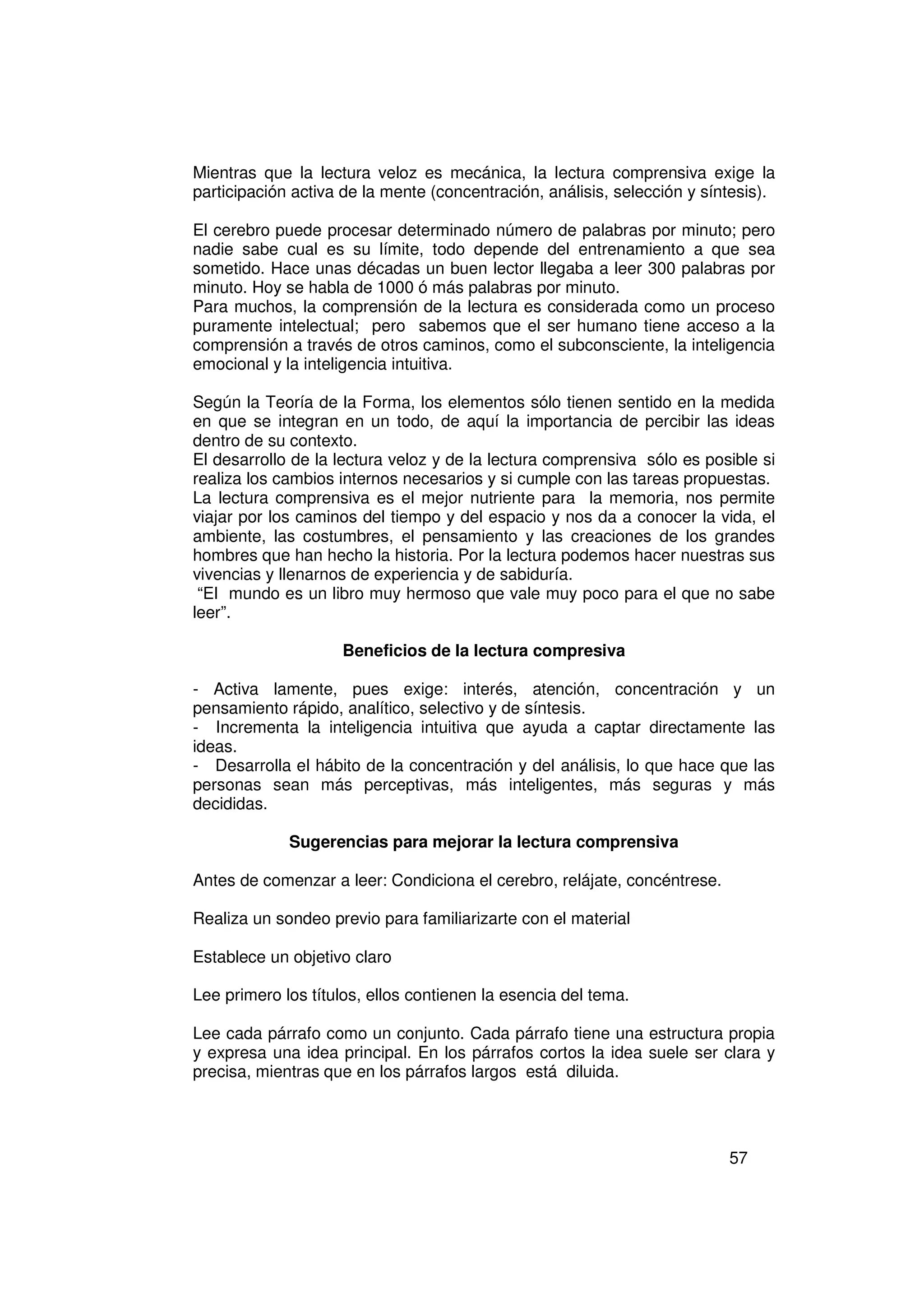 Mientras que la lectura veloz es mecánica, la lectura comprensiva exige la
participación activa de la mente (concentración, análisis, selección y síntesis).

El cerebro puede procesar determinado número de palabras por minuto; pero
nadie sabe cual es su límite, todo depende del entrenamiento a que sea
sometido. Hace unas décadas un buen lector llegaba a leer 300 palabras por
minuto. Hoy se habla de 1000 ó más palabras por minuto.
Para muchos, la comprensión de la lectura es considerada como un proceso
puramente intelectual; pero sabemos que el ser humano tiene acceso a la
comprensión a través de otros caminos, como el subconsciente, la inteligencia
emocional y la inteligencia intuitiva.

Según la Teoría de la Forma, los elementos sólo tienen sentido en la medida
en que se integran en un todo, de aquí la importancia de percibir las ideas
dentro de su contexto.
El desarrollo de la lectura veloz y de la lectura comprensiva sólo es posible si
realiza los cambios internos necesarios y si cumple con las tareas propuestas.
La lectura comprensiva es el mejor nutriente para la memoria, nos permite
viajar por los caminos del tiempo y del espacio y nos da a conocer la vida, el
ambiente, las costumbres, el pensamiento y las creaciones de los grandes
hombres que han hecho la historia. Por la lectura podemos hacer nuestras sus
vivencias y llenarnos de experiencia y de sabiduría.
 “El mundo es un libro muy hermoso que vale muy poco para el que no sabe
leer”.

                    Beneficios de la lectura compresiva

- Activa lamente, pues exige: interés, atención, concentración y un
pensamiento rápido, analítico, selectivo y de síntesis.
- Incrementa la inteligencia intuitiva que ayuda a captar directamente las
ideas.
- Desarrolla el hábito de la concentración y del análisis, lo que hace que las
personas sean más perceptivas, más inteligentes, más seguras y más
decididas.

             Sugerencias para mejorar la lectura comprensiva

Antes de comenzar a leer: Condiciona el cerebro, relájate, concéntrese.

Realiza un sondeo previo para familiarizarte con el material

Establece un objetivo claro

Lee primero los títulos, ellos contienen la esencia del tema.

Lee cada párrafo como un conjunto. Cada párrafo tiene una estructura propia
y expresa una idea principal. En los párrafos cortos la idea suele ser clara y
precisa, mientras que en los párrafos largos está diluida.




                                                                          57
 