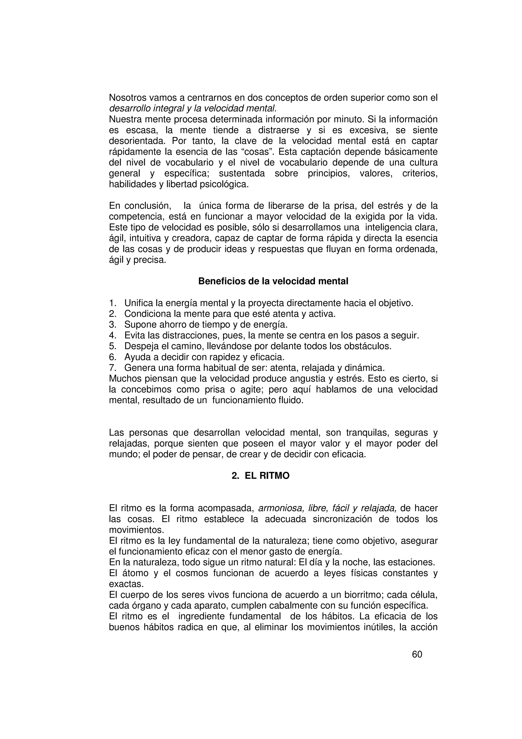 Nosotros vamos a centrarnos en dos conceptos de orden superior como son el
desarrollo integral y la velocidad mental.
Nuestra mente procesa determinada información por minuto. Si la información
es escasa, la mente tiende a distraerse y si es excesiva, se siente
desorientada. Por tanto, la clave de la velocidad mental está en captar
rápidamente la esencia de las “cosas”. Esta captación depende básicamente
del nivel de vocabulario y el nivel de vocabulario depende de una cultura
general y específica; sustentada sobre principios, valores, criterios,
habilidades y libertad psicológica.

En conclusión, la única forma de liberarse de la prisa, del estrés y de la
competencia, está en funcionar a mayor velocidad de la exigida por la vida.
Este tipo de velocidad es posible, sólo si desarrollamos una inteligencia clara,
ágil, intuitiva y creadora, capaz de captar de forma rápida y directa la esencia
de las cosas y de producir ideas y respuestas que fluyan en forma ordenada,
ágil y precisa.

                     Beneficios de la velocidad mental

1. Unifica la energía mental y la proyecta directamente hacia el objetivo.
2. Condiciona la mente para que esté atenta y activa.
3. Supone ahorro de tiempo y de energía.
4. Evita las distracciones, pues, la mente se centra en los pasos a seguir.
5. Despeja el camino, llevándose por delante todos los obstáculos.
6. Ayuda a decidir con rapidez y eficacia.
7. Genera una forma habitual de ser: atenta, relajada y dinámica.
Muchos piensan que la velocidad produce angustia y estrés. Esto es cierto, si
la concebimos como prisa o agite; pero aquí hablamos de una velocidad
mental, resultado de un funcionamiento fluido.


Las personas que desarrollan velocidad mental, son tranquilas, seguras y
relajadas, porque sienten que poseen el mayor valor y el mayor poder del
mundo; el poder de pensar, de crear y de decidir con eficacia.

                              2. EL RITMO


El ritmo es la forma acompasada, armoniosa, libre, fácil y relajada, de hacer
las cosas. El ritmo establece la adecuada sincronización de todos los
movimientos.
El ritmo es la ley fundamental de la naturaleza; tiene como objetivo, asegurar
el funcionamiento eficaz con el menor gasto de energía.
En la naturaleza, todo sigue un ritmo natural: El día y la noche, las estaciones.
El átomo y el cosmos funcionan de acuerdo a leyes físicas constantes y
exactas.
El cuerpo de los seres vivos funciona de acuerdo a un biorritmo; cada célula,
cada órgano y cada aparato, cumplen cabalmente con su función específica.
El ritmo es el ingrediente fundamental de los hábitos. La eficacia de los
buenos hábitos radica en que, al eliminar los movimientos inútiles, la acción

                                                                          60
 