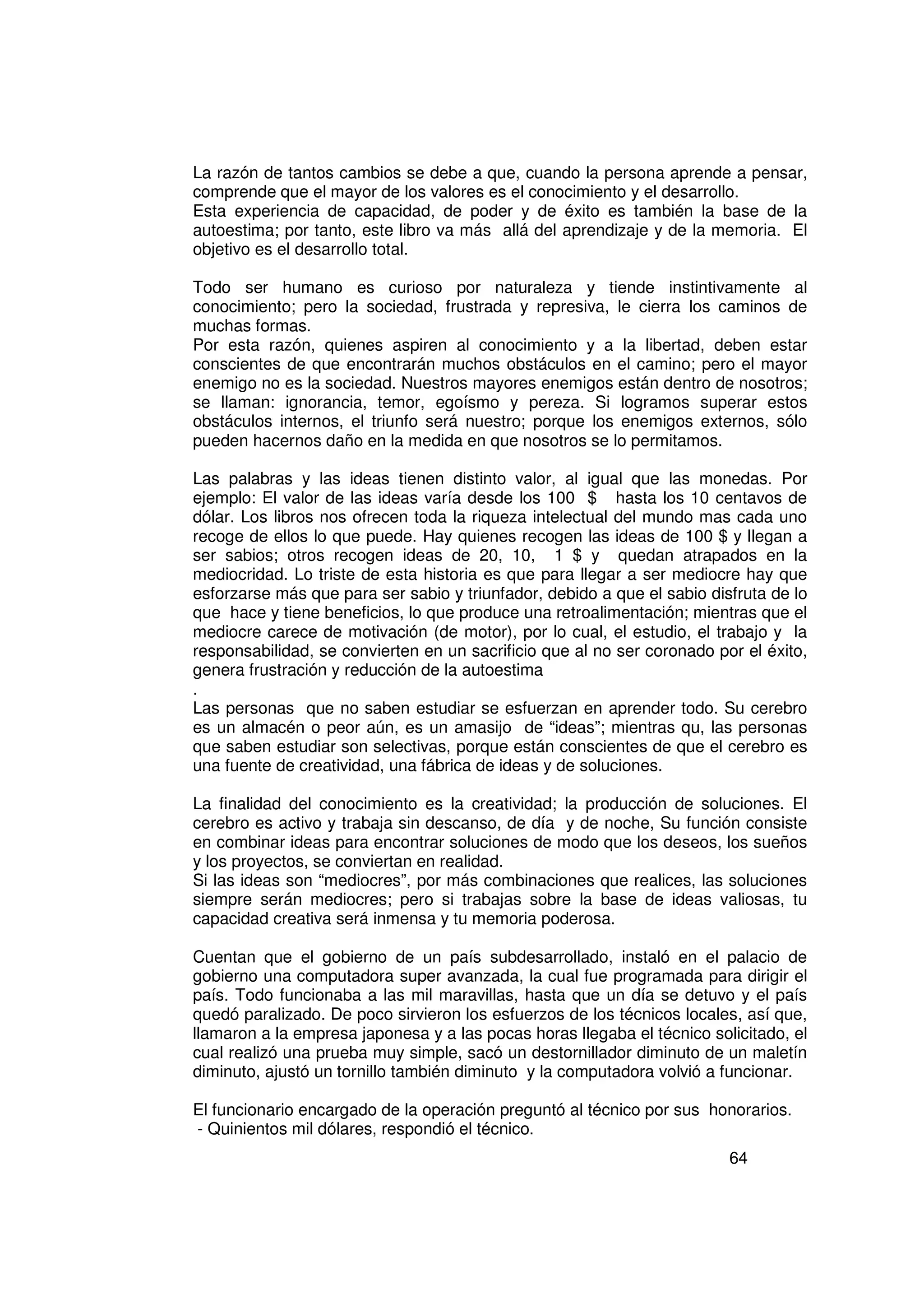 La razón de tantos cambios se debe a que, cuando la persona aprende a pensar,
comprende que el mayor de los valores es el conocimiento y el desarrollo.
Esta experiencia de capacidad, de poder y de éxito es también la base de la
autoestima; por tanto, este libro va más allá del aprendizaje y de la memoria. El
objetivo es el desarrollo total.

Todo ser humano es curioso por naturaleza y tiende instintivamente al
conocimiento; pero la sociedad, frustrada y represiva, le cierra los caminos de
muchas formas.
Por esta razón, quienes aspiren al conocimiento y a la libertad, deben estar
conscientes de que encontrarán muchos obstáculos en el camino; pero el mayor
enemigo no es la sociedad. Nuestros mayores enemigos están dentro de nosotros;
se llaman: ignorancia, temor, egoísmo y pereza. Si logramos superar estos
obstáculos internos, el triunfo será nuestro; porque los enemigos externos, sólo
pueden hacernos daño en la medida en que nosotros se lo permitamos.

Las palabras y las ideas tienen distinto valor, al igual que las monedas. Por
ejemplo: El valor de las ideas varía desde los 100 $ hasta los 10 centavos de
dólar. Los libros nos ofrecen toda la riqueza intelectual del mundo mas cada uno
recoge de ellos lo que puede. Hay quienes recogen las ideas de 100 $ y llegan a
ser sabios; otros recogen ideas de 20, 10, 1 $ y quedan atrapados en la
mediocridad. Lo triste de esta historia es que para llegar a ser mediocre hay que
esforzarse más que para ser sabio y triunfador, debido a que el sabio disfruta de lo
que hace y tiene beneficios, lo que produce una retroalimentación; mientras que el
mediocre carece de motivación (de motor), por lo cual, el estudio, el trabajo y la
responsabilidad, se convierten en un sacrificio que al no ser coronado por el éxito,
genera frustración y reducción de la autoestima
.
Las personas que no saben estudiar se esfuerzan en aprender todo. Su cerebro
es un almacén o peor aún, es un amasijo de “ideas”; mientras qu, las personas
que saben estudiar son selectivas, porque están conscientes de que el cerebro es
una fuente de creatividad, una fábrica de ideas y de soluciones.

La finalidad del conocimiento es la creatividad; la producción de soluciones. El
cerebro es activo y trabaja sin descanso, de día y de noche, Su función consiste
en combinar ideas para encontrar soluciones de modo que los deseos, los sueños
y los proyectos, se conviertan en realidad.
Si las ideas son “mediocres”, por más combinaciones que realices, las soluciones
siempre serán mediocres; pero si trabajas sobre la base de ideas valiosas, tu
capacidad creativa será inmensa y tu memoria poderosa.

Cuentan que el gobierno de un país subdesarrollado, instaló en el palacio de
gobierno una computadora super avanzada, la cual fue programada para dirigir el
país. Todo funcionaba a las mil maravillas, hasta que un día se detuvo y el país
quedó paralizado. De poco sirvieron los esfuerzos de los técnicos locales, así que,
llamaron a la empresa japonesa y a las pocas horas llegaba el técnico solicitado, el
cual realizó una prueba muy simple, sacó un destornillador diminuto de un maletín
diminuto, ajustó un tornillo también diminuto y la computadora volvió a funcionar.

El funcionario encargado de la operación preguntó al técnico por sus honorarios.
- Quinientos mil dólares, respondió el técnico.
                                                                         64
 
