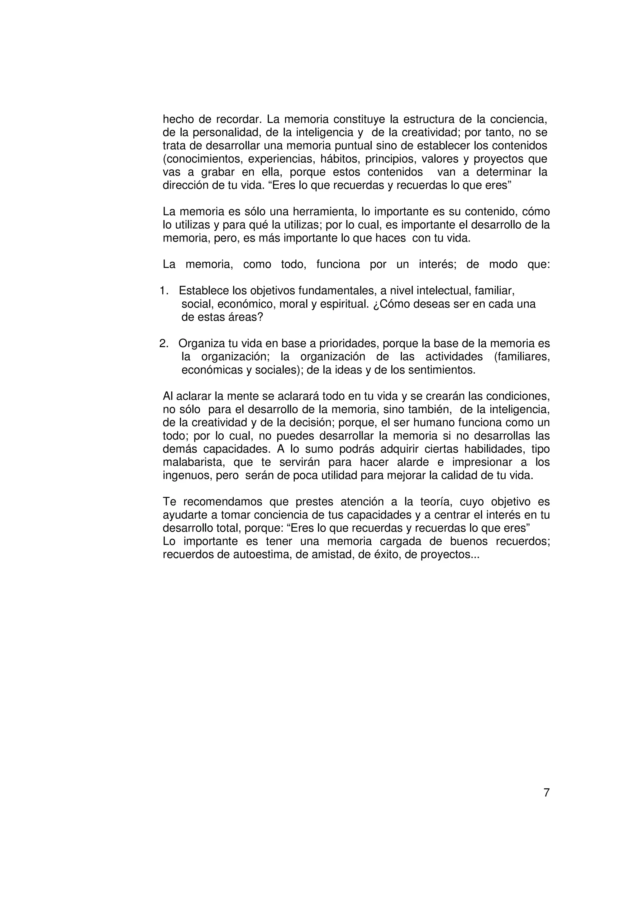hecho de recordar. La memoria constituye la estructura de la conciencia,
de la personalidad, de la inteligencia y de la creatividad; por tanto, no se
trata de desarrollar una memoria puntual sino de establecer los contenidos
(conocimientos, experiencias, hábitos, principios, valores y proyectos que
vas a grabar en ella, porque estos contenidos van a determinar la
dirección de tu vida. “Eres lo que recuerdas y recuerdas lo que eres”

La memoria es sólo una herramienta, lo importante es su contenido, cómo
lo utilizas y para qué la utilizas; por lo cual, es importante el desarrollo de la
memoria, pero, es más importante lo que haces con tu vida.

La memoria, como todo, funciona por un interés; de modo que:

1. Establece los objetivos fundamentales, a nivel intelectual, familiar,
   social, económico, moral y espiritual. ¿Cómo deseas ser en cada una
   de estas áreas?

2. Organiza tu vida en base a prioridades, porque la base de la memoria es
   la organización; la organización de las actividades (familiares,
   económicas y sociales); de la ideas y de los sentimientos.

Al aclarar la mente se aclarará todo en tu vida y se crearán las condiciones,
no sólo para el desarrollo de la memoria, sino también, de la inteligencia,
de la creatividad y de la decisión; porque, el ser humano funciona como un
todo; por lo cual, no puedes desarrollar la memoria si no desarrollas las
demás capacidades. A lo sumo podrás adquirir ciertas habilidades, tipo
malabarista, que te servirán para hacer alarde e impresionar a los
ingenuos, pero serán de poca utilidad para mejorar la calidad de tu vida.

Te recomendamos que prestes atención a la teoría, cuyo objetivo es
ayudarte a tomar conciencia de tus capacidades y a centrar el interés en tu
desarrollo total, porque: “Eres lo que recuerdas y recuerdas lo que eres”
Lo importante es tener una memoria cargada de buenos recuerdos;
recuerdos de autoestima, de amistad, de éxito, de proyectos...




                                                                                7
 