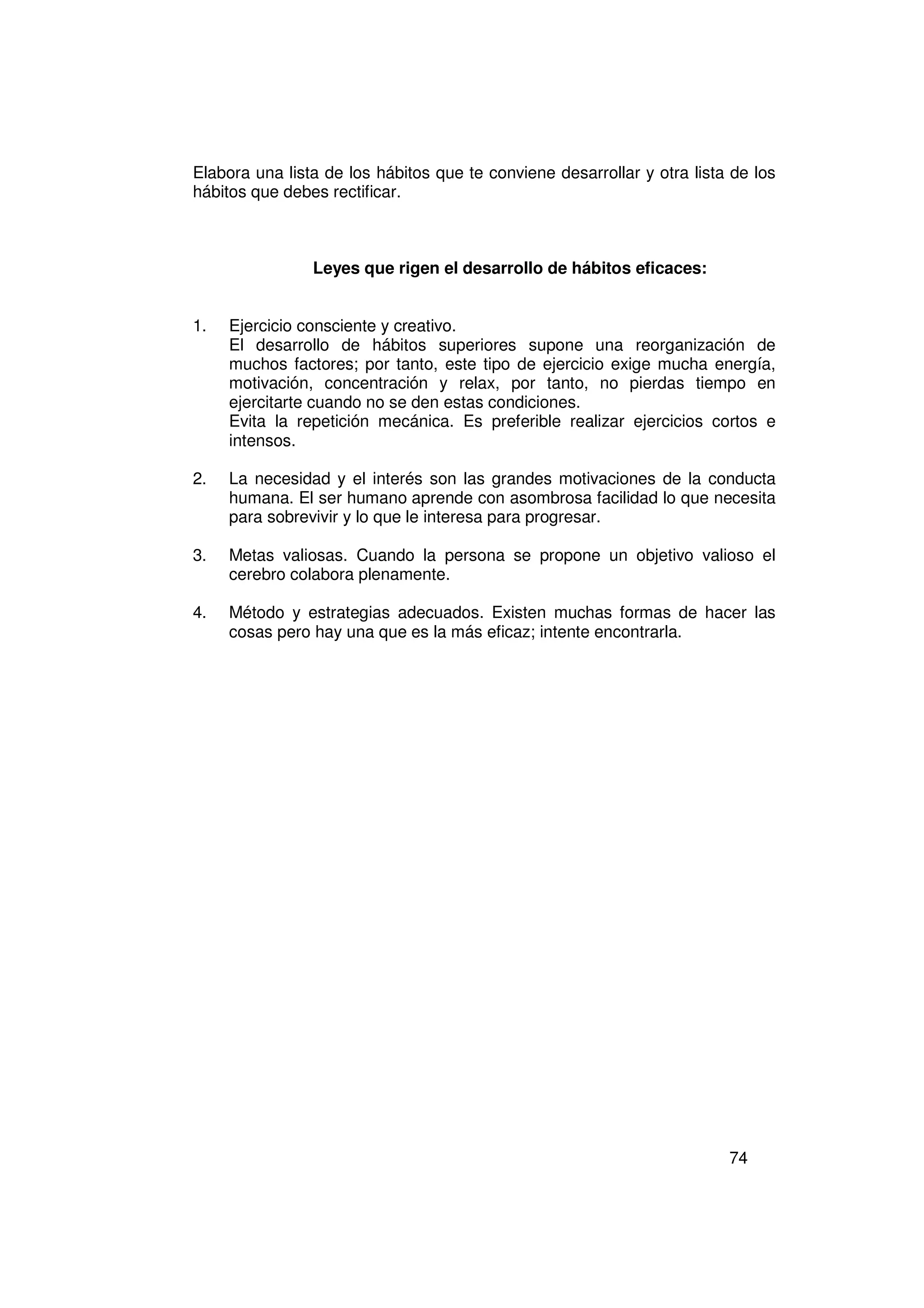 Elabora una lista de los hábitos que te conviene desarrollar y otra lista de los
hábitos que debes rectificar.



                Leyes que rigen el desarrollo de hábitos eficaces:


1.   Ejercicio consciente y creativo.
     El desarrollo de hábitos superiores supone una reorganización de
     muchos factores; por tanto, este tipo de ejercicio exige mucha energía,
     motivación, concentración y relax, por tanto, no pierdas tiempo en
     ejercitarte cuando no se den estas condiciones.
     Evita la repetición mecánica. Es preferible realizar ejercicios cortos e
     intensos.

2.   La necesidad y el interés son las grandes motivaciones de la conducta
     humana. El ser humano aprende con asombrosa facilidad lo que necesita
     para sobrevivir y lo que le interesa para progresar.

3.   Metas valiosas. Cuando la persona se propone un objetivo valioso el
     cerebro colabora plenamente.

4.   Método y estrategias adecuados. Existen muchas formas de hacer las
     cosas pero hay una que es la más eficaz; intente encontrarla.




                                                                         74
 