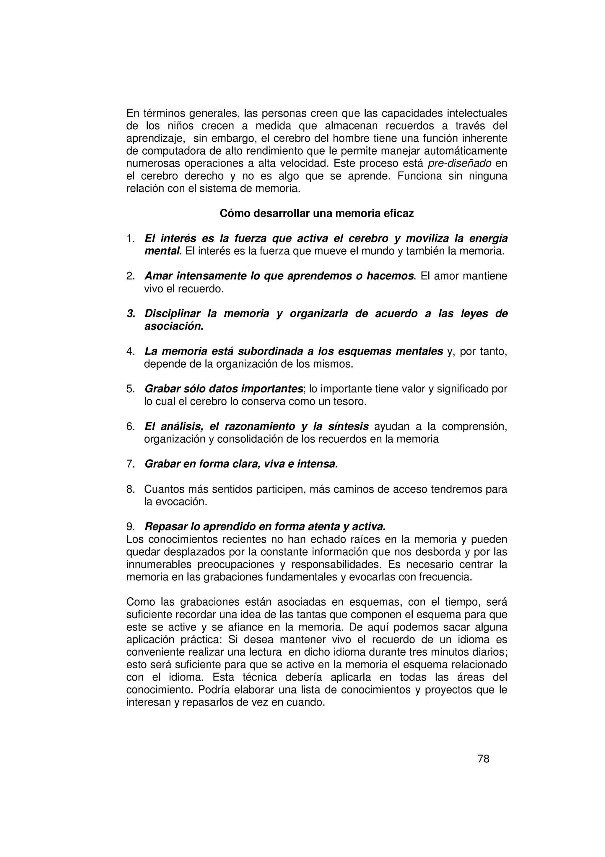 En términos generales, las personas creen que las capacidades intelectuales
de los niños crecen a medida que almacenan recuerdos a través del
aprendizaje, sin embargo, el cerebro del hombre tiene una función inherente
de computadora de alto rendimiento que le permite manejar automáticamente
numerosas operaciones a alta velocidad. Este proceso está pre-diseñado en
el cerebro derecho y no es algo que se aprende. Funciona sin ninguna
relación con el sistema de memoria.

                   Cómo desarrollar una memoria eficaz

1. El interés es la fuerza que activa el cerebro y moviliza la energía
   mental. El interés es la fuerza que mueve el mundo y también la memoria.

2. Amar intensamente lo que aprendemos o hacemos. El amor mantiene
   vivo el recuerdo.

3. Disciplinar la memoria y organizarla de acuerdo a las leyes de
   asociación.

4. La memoria está subordinada a los esquemas mentales y, por tanto,
   depende de la organización de los mismos.

5. Grabar sólo datos importantes; lo importante tiene valor y significado por
   lo cual el cerebro lo conserva como un tesoro.

6. El análisis, el razonamiento y la síntesis ayudan a la comprensión,
   organización y consolidación de los recuerdos en la memoria

7. Grabar en forma clara, viva e intensa.

8. Cuantos más sentidos participen, más caminos de acceso tendremos para
   la evocación.

9. Repasar lo aprendido en forma atenta y activa.
Los conocimientos recientes no han echado raíces en la memoria y pueden
quedar desplazados por la constante información que nos desborda y por las
innumerables preocupaciones y responsabilidades. Es necesario centrar la
memoria en las grabaciones fundamentales y evocarlas con frecuencia.

Como las grabaciones están asociadas en esquemas, con el tiempo, será
suficiente recordar una idea de las tantas que componen el esquema para que
este se active y se afiance en la memoria. De aquí podemos sacar alguna
aplicación práctica: Si desea mantener vivo el recuerdo de un idioma es
conveniente realizar una lectura en dicho idioma durante tres minutos diarios;
esto será suficiente para que se active en la memoria el esquema relacionado
con el idioma. Esta técnica debería aplicarla en todas las áreas del
conocimiento. Podría elaborar una lista de conocimientos y proyectos que le
interesan y repasarlos de vez en cuando.




                                                                       78
 