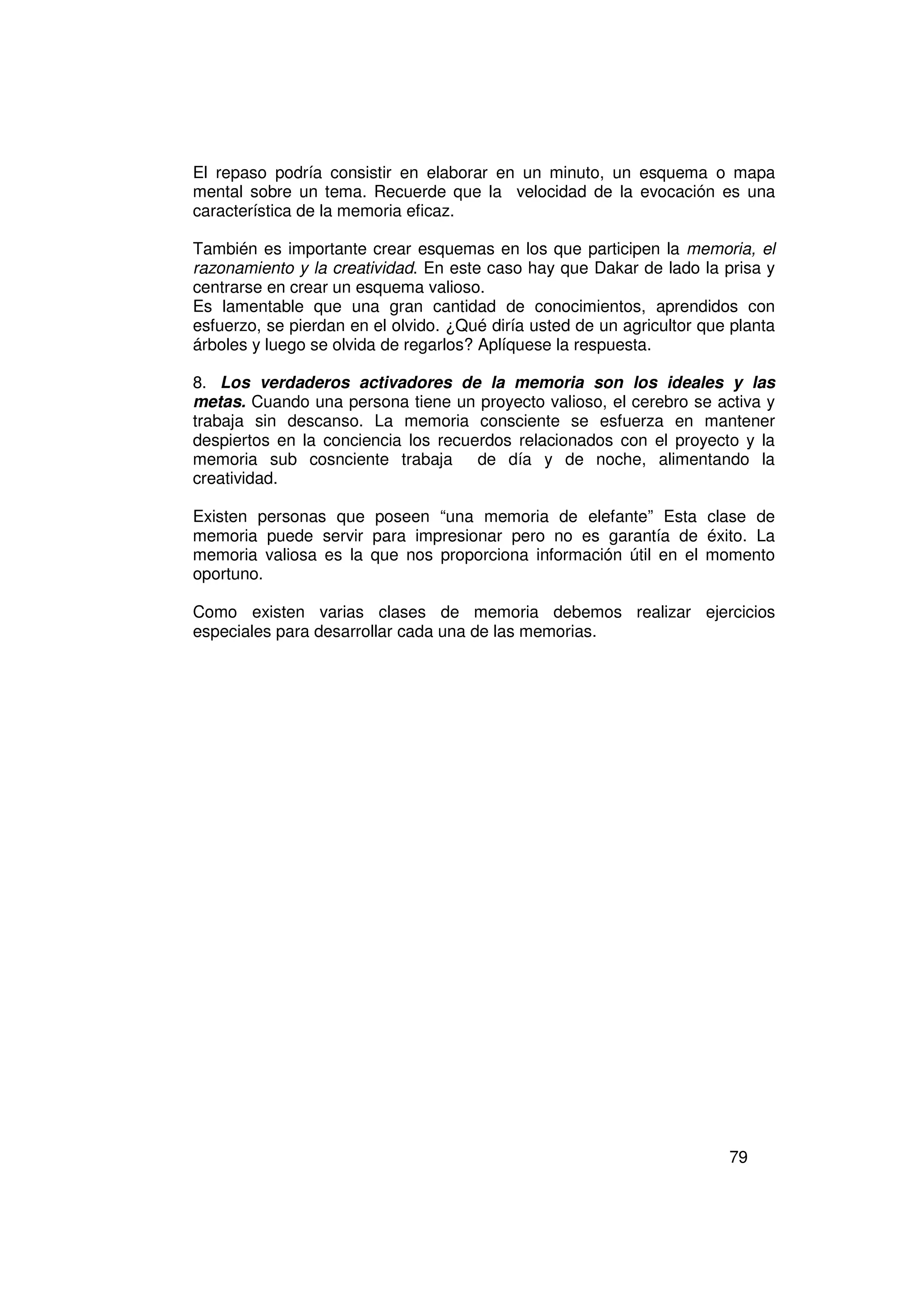 El repaso podría consistir en elaborar en un minuto, un esquema o mapa
mental sobre un tema. Recuerde que la velocidad de la evocación es una
característica de la memoria eficaz.

También es importante crear esquemas en los que participen la memoria, el
razonamiento y la creatividad. En este caso hay que Dakar de lado la prisa y
centrarse en crear un esquema valioso.
Es lamentable que una gran cantidad de conocimientos, aprendidos con
esfuerzo, se pierdan en el olvido. ¿Qué diría usted de un agricultor que planta
árboles y luego se olvida de regarlos? Aplíquese la respuesta.

8. Los verdaderos activadores de la memoria son los ideales y las
metas. Cuando una persona tiene un proyecto valioso, el cerebro se activa y
trabaja sin descanso. La memoria consciente se esfuerza en mantener
despiertos en la conciencia los recuerdos relacionados con el proyecto y la
memoria sub cosnciente trabaja de día y de noche, alimentando la
creatividad.

Existen personas que poseen “una memoria de elefante” Esta clase de
memoria puede servir para impresionar pero no es garantía de éxito. La
memoria valiosa es la que nos proporciona información útil en el momento
oportuno.

Como existen varias clases de memoria debemos realizar ejercicios
especiales para desarrollar cada una de las memorias.




                                                                        79
 