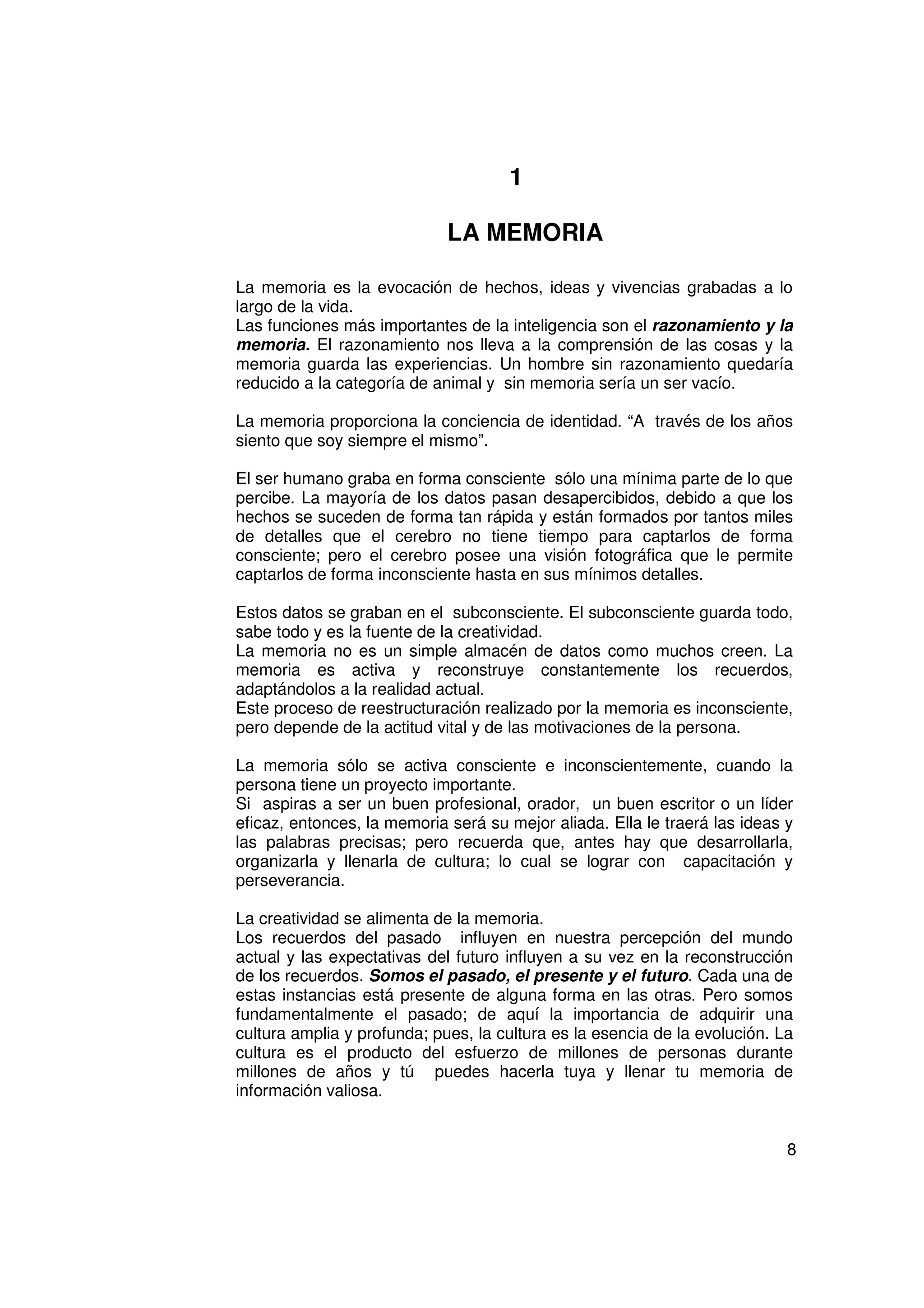 1

                             LA MEMORIA

La memoria es la evocación de hechos, ideas y vivencias grabadas a lo
largo de la vida.
Las funciones más importantes de la inteligencia son el razonamiento y la
memoria. El razonamiento nos lleva a la comprensión de las cosas y la
memoria guarda las experiencias. Un hombre sin razonamiento quedaría
reducido a la categoría de animal y sin memoria sería un ser vacío.

La memoria proporciona la conciencia de identidad. “A través de los años
siento que soy siempre el mismo”.

El ser humano graba en forma consciente sólo una mínima parte de lo que
percibe. La mayoría de los datos pasan desapercibidos, debido a que los
hechos se suceden de forma tan rápida y están formados por tantos miles
de detalles que el cerebro no tiene tiempo para captarlos de forma
consciente; pero el cerebro posee una visión fotográfica que le permite
captarlos de forma inconsciente hasta en sus mínimos detalles.

Estos datos se graban en el subconsciente. El subconsciente guarda todo,
sabe todo y es la fuente de la creatividad.
La memoria no es un simple almacén de datos como muchos creen. La
memoria es activa y reconstruye constantemente los recuerdos,
adaptándolos a la realidad actual.
Este proceso de reestructuración realizado por la memoria es inconsciente,
pero depende de la actitud vital y de las motivaciones de la persona.

La memoria sólo se activa consciente e inconscientemente, cuando la
persona tiene un proyecto importante.
Si aspiras a ser un buen profesional, orador, un buen escritor o un líder
eficaz, entonces, la memoria será su mejor aliada. Ella le traerá las ideas y
las palabras precisas; pero recuerda que, antes hay que desarrollarla,
organizarla y llenarla de cultura; lo cual se lograr con capacitación y
perseverancia.

La creatividad se alimenta de la memoria.
Los recuerdos del pasado influyen en nuestra percepción del mundo
actual y las expectativas del futuro influyen a su vez en la reconstrucción
de los recuerdos. Somos el pasado, el presente y el futuro. Cada una de
estas instancias está presente de alguna forma en las otras. Pero somos
fundamentalmente el pasado; de aquí la importancia de adquirir una
cultura amplia y profunda; pues, la cultura es la esencia de la evolución. La
cultura es el producto del esfuerzo de millones de personas durante
millones de años y tú puedes hacerla tuya y llenar tu memoria de
información valiosa.


                                                                            8
 