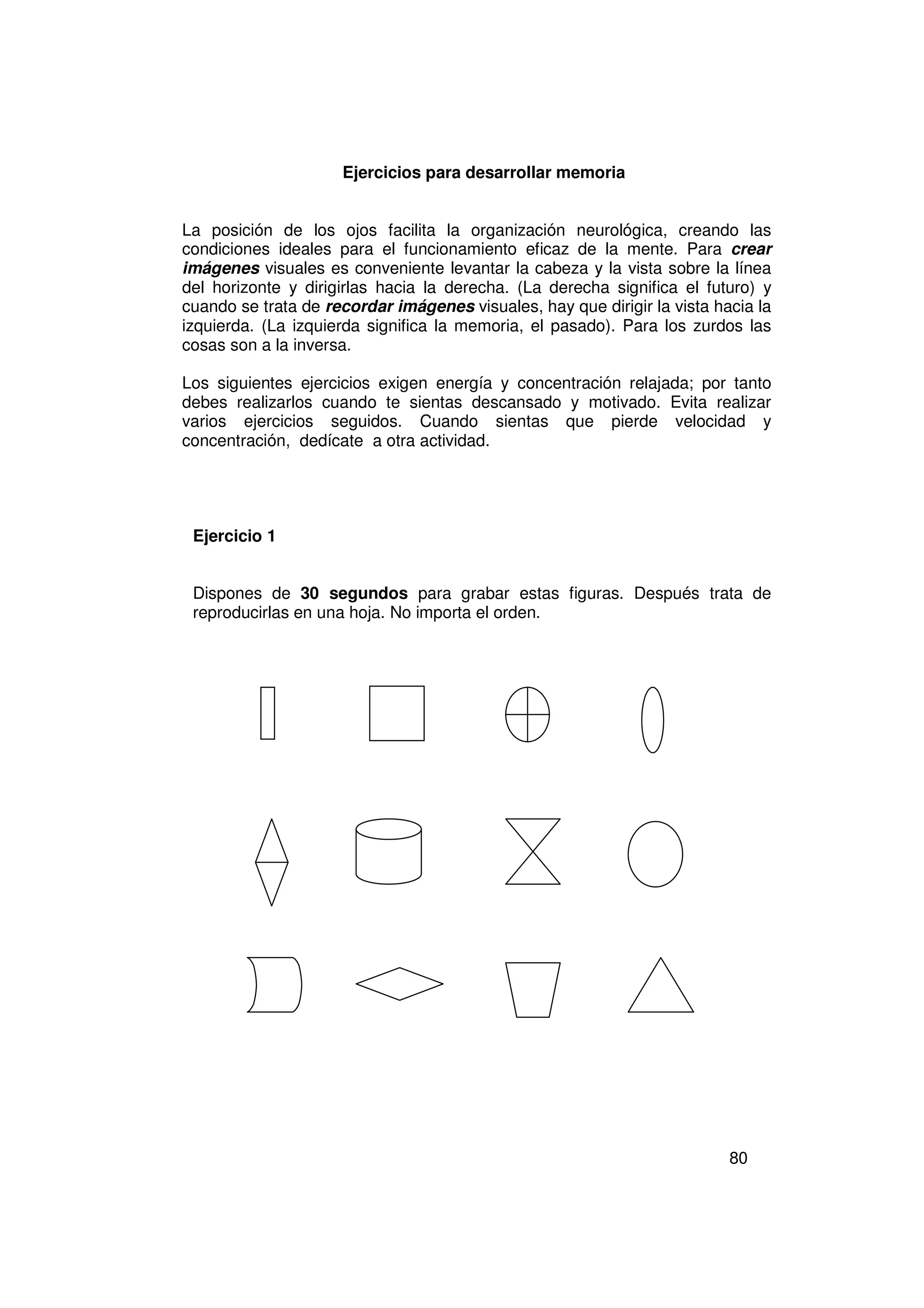Ejercicios para desarrollar memoria


La posición de los ojos facilita la organización neurológica, creando las
condiciones ideales para el funcionamiento eficaz de la mente. Para crear
imágenes visuales es conveniente levantar la cabeza y la vista sobre la línea
del horizonte y dirigirlas hacia la derecha. (La derecha significa el futuro) y
cuando se trata de recordar imágenes visuales, hay que dirigir la vista hacia la
izquierda. (La izquierda significa la memoria, el pasado). Para los zurdos las
cosas son a la inversa.

Los siguientes ejercicios exigen energía y concentración relajada; por tanto
debes realizarlos cuando te sientas descansado y motivado. Evita realizar
varios ejercicios seguidos. Cuando sientas que pierde velocidad y
concentración, dedícate a otra actividad.




 Ejercicio 1


 Dispones de 30 segundos para grabar estas figuras. Después trata de
 reproducirlas en una hoja. No importa el orden.




                                                                          80
 