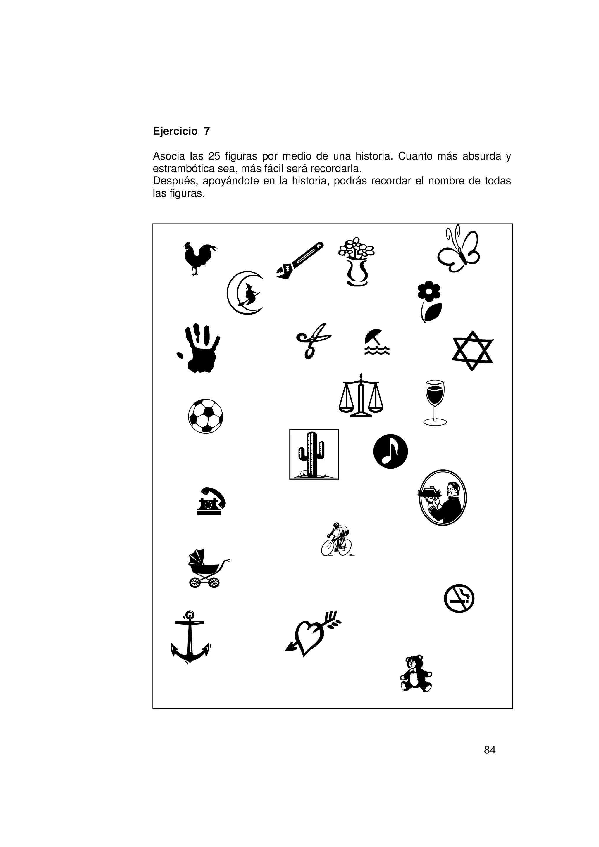 Ejercicio 7

Asocia las 25 figuras por medio de una historia. Cuanto más absurda y
estrambótica sea, más fácil será recordarla.
Después, apoyándote en la historia, podrás recordar el nombre de todas
las figuras.




                                                                84
 