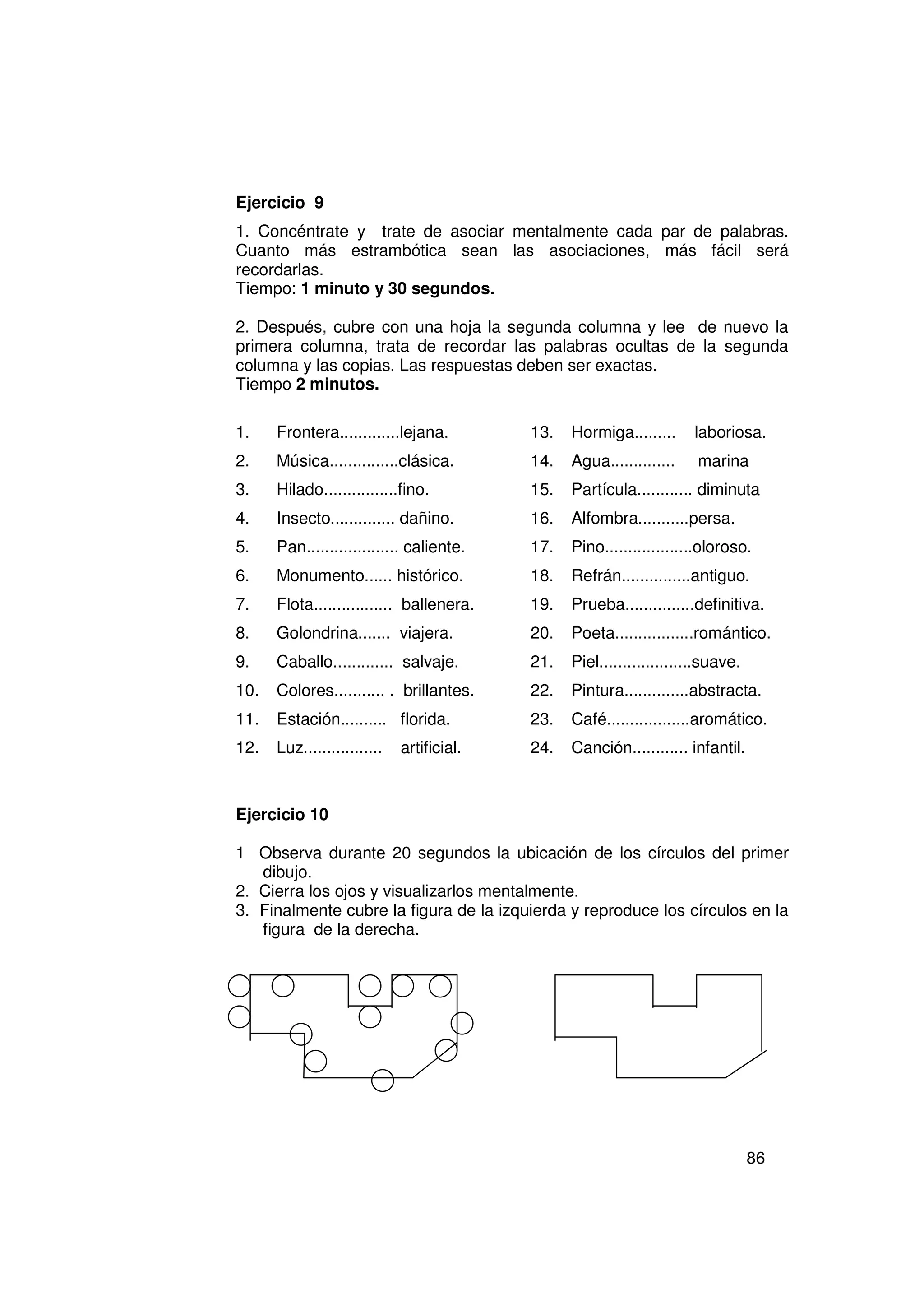 Ejercicio 9
1. Concéntrate y trate de asociar mentalmente cada par de palabras.
Cuanto más estrambótica sean las asociaciones, más fácil será
recordarlas.
Tiempo: 1 minuto y 30 segundos.

2. Después, cubre con una hoja la segunda columna y lee de nuevo la
primera columna, trata de recordar las palabras ocultas de la segunda
columna y las copias. Las respuestas deben ser exactas.
Tiempo 2 minutos.

1.    Frontera.............lejana.         13.   Hormiga.........     laboriosa.
2.    Música...............clásica.        14.   Agua..............    marina
3.    Hilado................fino.          15.   Partícula............ diminuta
4.    Insecto.............. dañino.        16.   Alfombra...........persa.
5.    Pan.................... caliente.    17.   Pino...................oloroso.
6.    Monumento...... histórico.           18.   Refrán...............antiguo.
7.    Flota................. ballenera.    19.   Prueba...............definitiva.
8.    Golondrina....... viajera.           20.   Poeta.................romántico.
9.    Caballo............. salvaje.        21.   Piel....................suave.
10.   Colores........... . brillantes.     22.   Pintura..............abstracta.
11.   Estación.......... florida.          23.   Café..................aromático.
12.   Luz.................   artificial.   24.   Canción............ infantil.



Ejercicio 10

1 Observa durante 20 segundos la ubicación de los círculos del primer
   dibujo.
2. Cierra los ojos y visualizarlos mentalmente.
3. Finalmente cubre la figura de la izquierda y reproduce los círculos en la
   figura de la derecha.




                                                                                  86
 