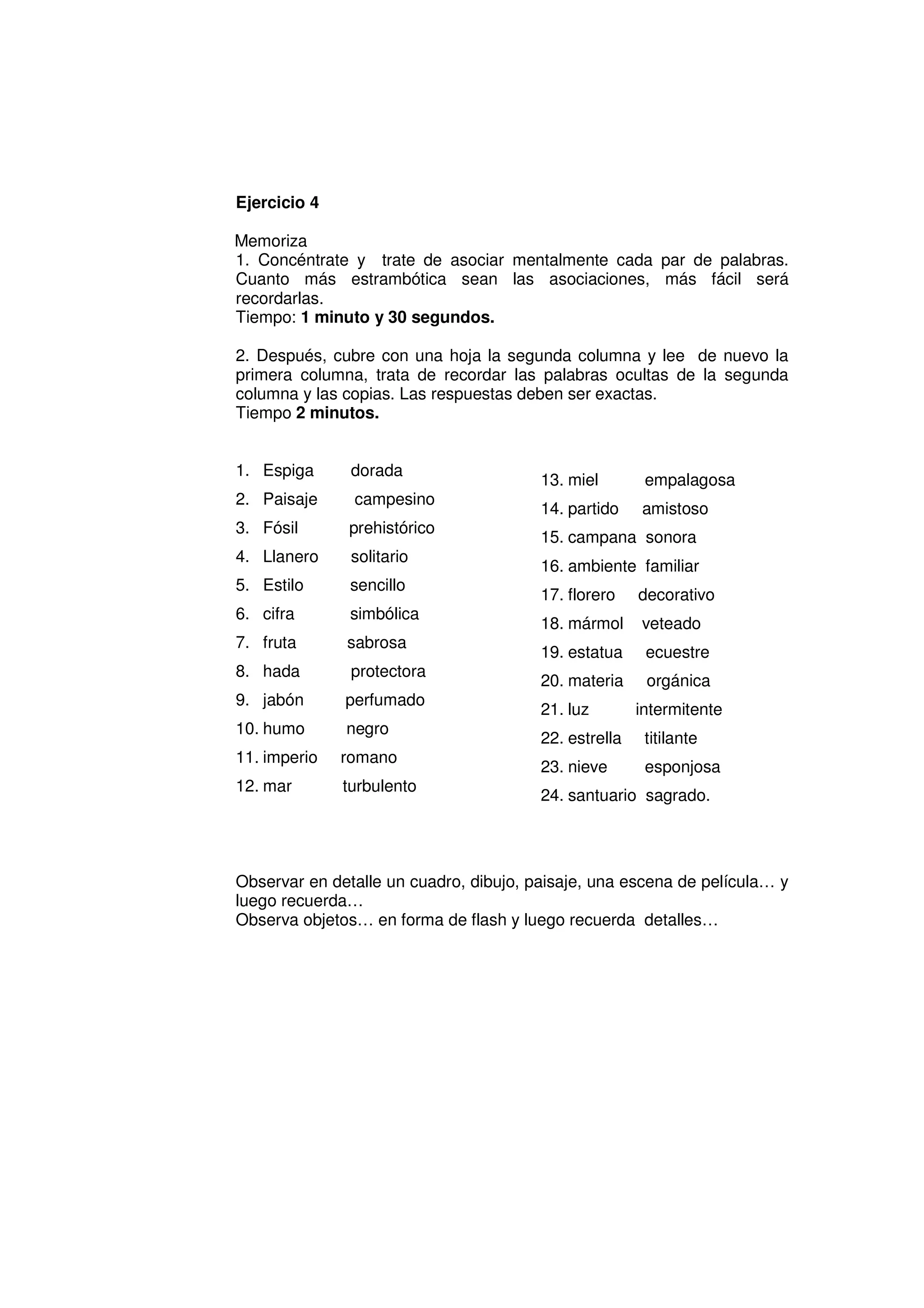 Ejercicio 4

Memoriza
1. Concéntrate y trate de asociar mentalmente cada par de palabras.
Cuanto más estrambótica sean las asociaciones, más fácil será
recordarlas.
Tiempo: 1 minuto y 30 segundos.

2. Después, cubre con una hoja la segunda columna y lee de nuevo la
primera columna, trata de recordar las palabras ocultas de la segunda
columna y las copias. Las respuestas deben ser exactas.
Tiempo 2 minutos.


1. Espiga      dorada
                                        13. miel        empalagosa
2. Paisaje     campesino
                                        14. partido    amistoso
3. Fósil      prehistórico
                                        15. campana sonora
4. Llanero     solitario
                                        16. ambiente familiar
5. Estilo      sencillo
                                        17. florero    decorativo
6. cifra       simbólica
                                        18. mármol     veteado
7. fruta      sabrosa
                                        19. estatua     ecuestre
8. hada        protectora
                                        20. materia     orgánica
9. jabón      perfumado
                                        21. luz        intermitente
10. humo      negro
                                        22. estrella    titilante
11. imperio   romano
                                        23. nieve       esponjosa
12. mar       turbulento
                                        24. santuario sagrado.




Observar en detalle un cuadro, dibujo, paisaje, una escena de película… y
luego recuerda…
Observa objetos… en forma de flash y luego recuerda detalles…
 