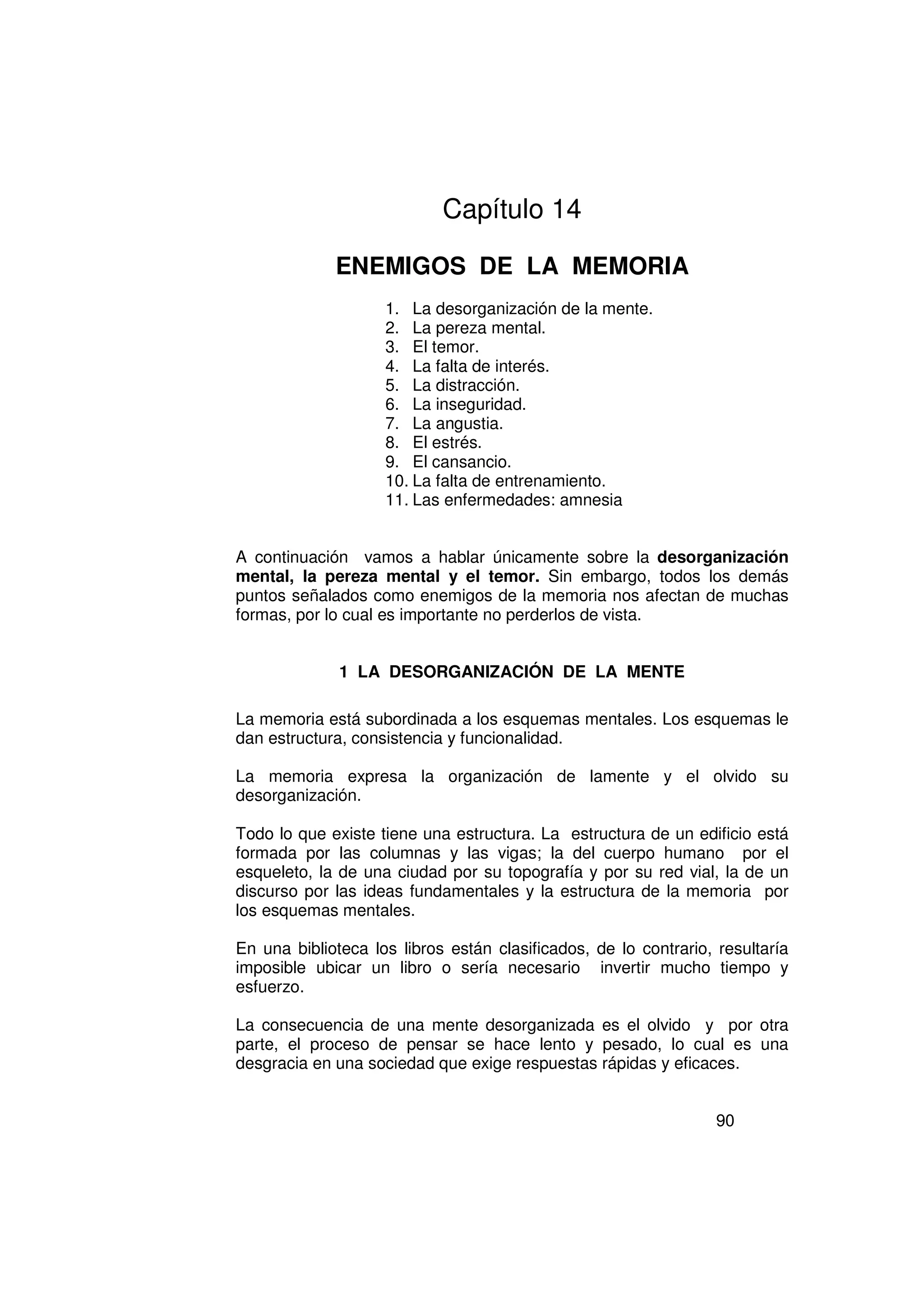 Capítulo 14

             ENEMIGOS DE LA MEMORIA
                    1. La desorganización de la mente.
                    2. La pereza mental.
                    3. El temor.
                    4. La falta de interés.
                    5. La distracción.
                    6. La inseguridad.
                    7. La angustia.
                    8. El estrés.
                    9. El cansancio.
                    10. La falta de entrenamiento.
                    11. Las enfermedades: amnesia


A continuación vamos a hablar únicamente sobre la desorganización
mental, la pereza mental y el temor. Sin embargo, todos los demás
puntos señalados como enemigos de la memoria nos afectan de muchas
formas, por lo cual es importante no perderlos de vista.


              1 LA DESORGANIZACIÓN DE LA MENTE

La memoria está subordinada a los esquemas mentales. Los esquemas le
dan estructura, consistencia y funcionalidad.

La memoria expresa la organización de lamente y el olvido su
desorganización.

Todo lo que existe tiene una estructura. La estructura de un edificio está
formada por las columnas y las vigas; la del cuerpo humano por el
esqueleto, la de una ciudad por su topografía y por su red vial, la de un
discurso por las ideas fundamentales y la estructura de la memoria por
los esquemas mentales.

En una biblioteca los libros están clasificados, de lo contrario, resultaría
imposible ubicar un libro o sería necesario invertir mucho tiempo y
esfuerzo.

La consecuencia de una mente desorganizada es el olvido y por otra
parte, el proceso de pensar se hace lento y pesado, lo cual es una
desgracia en una sociedad que exige respuestas rápidas y eficaces.


                                                                  90
 
