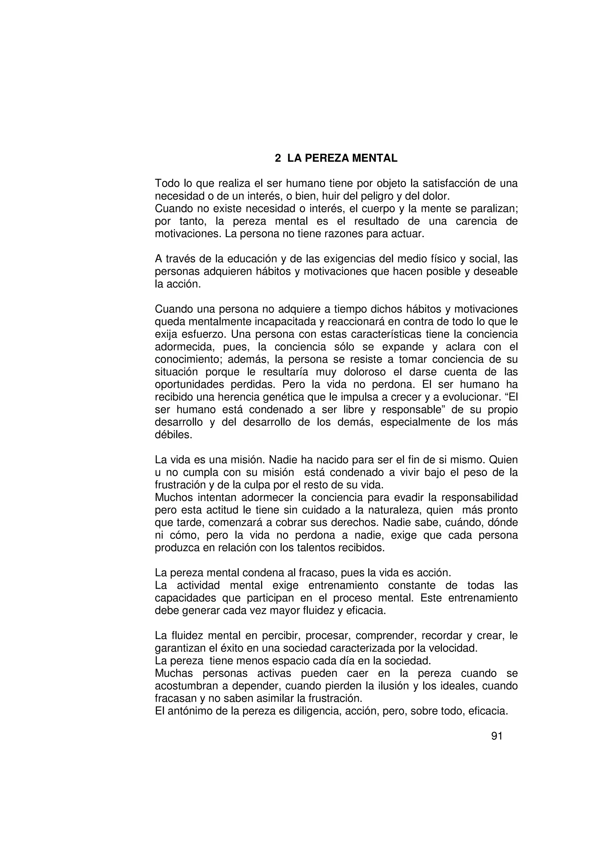 2 LA PEREZA MENTAL

Todo lo que realiza el ser humano tiene por objeto la satisfacción de una
necesidad o de un interés, o bien, huir del peligro y del dolor.
Cuando no existe necesidad o interés, el cuerpo y la mente se paralizan;
por tanto, la pereza mental es el resultado de una carencia de
motivaciones. La persona no tiene razones para actuar.

A través de la educación y de las exigencias del medio físico y social, las
personas adquieren hábitos y motivaciones que hacen posible y deseable
la acción.

Cuando una persona no adquiere a tiempo dichos hábitos y motivaciones
queda mentalmente incapacitada y reaccionará en contra de todo lo que le
exija esfuerzo. Una persona con estas características tiene la conciencia
adormecida, pues, la conciencia sólo se expande y aclara con el
conocimiento; además, la persona se resiste a tomar conciencia de su
situación porque le resultaría muy doloroso el darse cuenta de las
oportunidades perdidas. Pero la vida no perdona. El ser humano ha
recibido una herencia genética que le impulsa a crecer y a evolucionar. “El
ser humano está condenado a ser libre y responsable” de su propio
desarrollo y del desarrollo de los demás, especialmente de los más
débiles.

La vida es una misión. Nadie ha nacido para ser el fin de si mismo. Quien
u no cumpla con su misión está condenado a vivir bajo el peso de la
frustración y de la culpa por el resto de su vida.
Muchos intentan adormecer la conciencia para evadir la responsabilidad
pero esta actitud le tiene sin cuidado a la naturaleza, quien más pronto
que tarde, comenzará a cobrar sus derechos. Nadie sabe, cuándo, dónde
ni cómo, pero la vida no perdona a nadie, exige que cada persona
produzca en relación con los talentos recibidos.

La pereza mental condena al fracaso, pues la vida es acción.
La actividad mental exige entrenamiento constante de todas las
capacidades que participan en el proceso mental. Este entrenamiento
debe generar cada vez mayor fluidez y eficacia.

La fluidez mental en percibir, procesar, comprender, recordar y crear, le
garantizan el éxito en una sociedad caracterizada por la velocidad.
La pereza tiene menos espacio cada día en la sociedad.
Muchas personas activas pueden caer en la pereza cuando se
acostumbran a depender, cuando pierden la ilusión y los ideales, cuando
fracasan y no saben asimilar la frustración.
El antónimo de la pereza es diligencia, acción, pero, sobre todo, eficacia.

                                                                     91
 