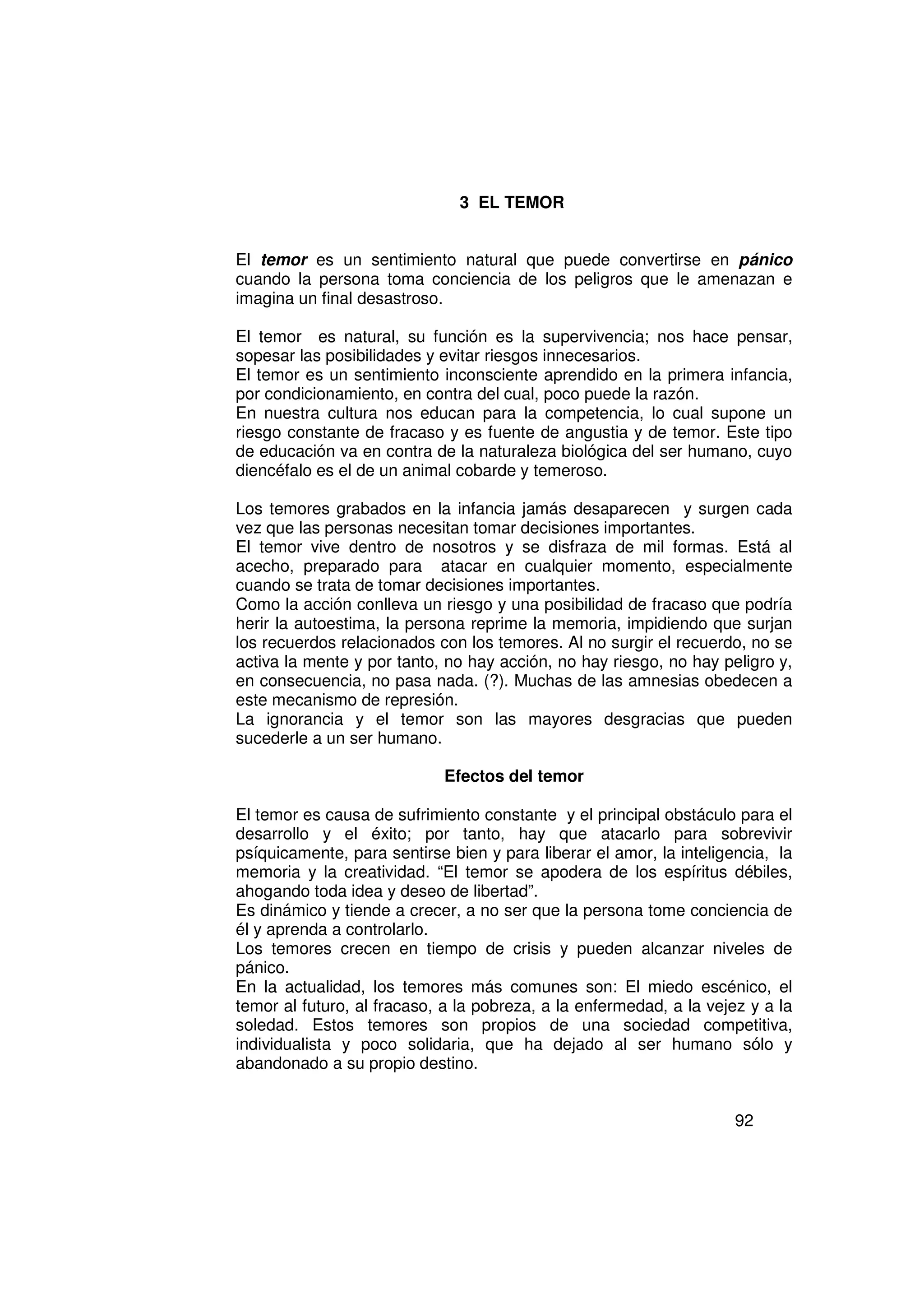 3 EL TEMOR


El temor es un sentimiento natural que puede convertirse en pánico
cuando la persona toma conciencia de los peligros que le amenazan e
imagina un final desastroso.

El temor es natural, su función es la supervivencia; nos hace pensar,
sopesar las posibilidades y evitar riesgos innecesarios.
El temor es un sentimiento inconsciente aprendido en la primera infancia,
por condicionamiento, en contra del cual, poco puede la razón.
En nuestra cultura nos educan para la competencia, lo cual supone un
riesgo constante de fracaso y es fuente de angustia y de temor. Este tipo
de educación va en contra de la naturaleza biológica del ser humano, cuyo
diencéfalo es el de un animal cobarde y temeroso.

Los temores grabados en la infancia jamás desaparecen y surgen cada
vez que las personas necesitan tomar decisiones importantes.
El temor vive dentro de nosotros y se disfraza de mil formas. Está al
acecho, preparado para atacar en cualquier momento, especialmente
cuando se trata de tomar decisiones importantes.
Como la acción conlleva un riesgo y una posibilidad de fracaso que podría
herir la autoestima, la persona reprime la memoria, impidiendo que surjan
los recuerdos relacionados con los temores. Al no surgir el recuerdo, no se
activa la mente y por tanto, no hay acción, no hay riesgo, no hay peligro y,
en consecuencia, no pasa nada. (?). Muchas de las amnesias obedecen a
este mecanismo de represión.
La ignorancia y el temor son las mayores desgracias que pueden
sucederle a un ser humano.

                            Efectos del temor

El temor es causa de sufrimiento constante y el principal obstáculo para el
desarrollo y el éxito; por tanto, hay que atacarlo para sobrevivir
psíquicamente, para sentirse bien y para liberar el amor, la inteligencia, la
memoria y la creatividad. “El temor se apodera de los espíritus débiles,
ahogando toda idea y deseo de libertad”.
Es dinámico y tiende a crecer, a no ser que la persona tome conciencia de
él y aprenda a controlarlo.
Los temores crecen en tiempo de crisis y pueden alcanzar niveles de
pánico.
En la actualidad, los temores más comunes son: El miedo escénico, el
temor al futuro, al fracaso, a la pobreza, a la enfermedad, a la vejez y a la
soledad. Estos temores son propios de una sociedad competitiva,
individualista y poco solidaria, que ha dejado al ser humano sólo y
abandonado a su propio destino.


                                                                     92
 