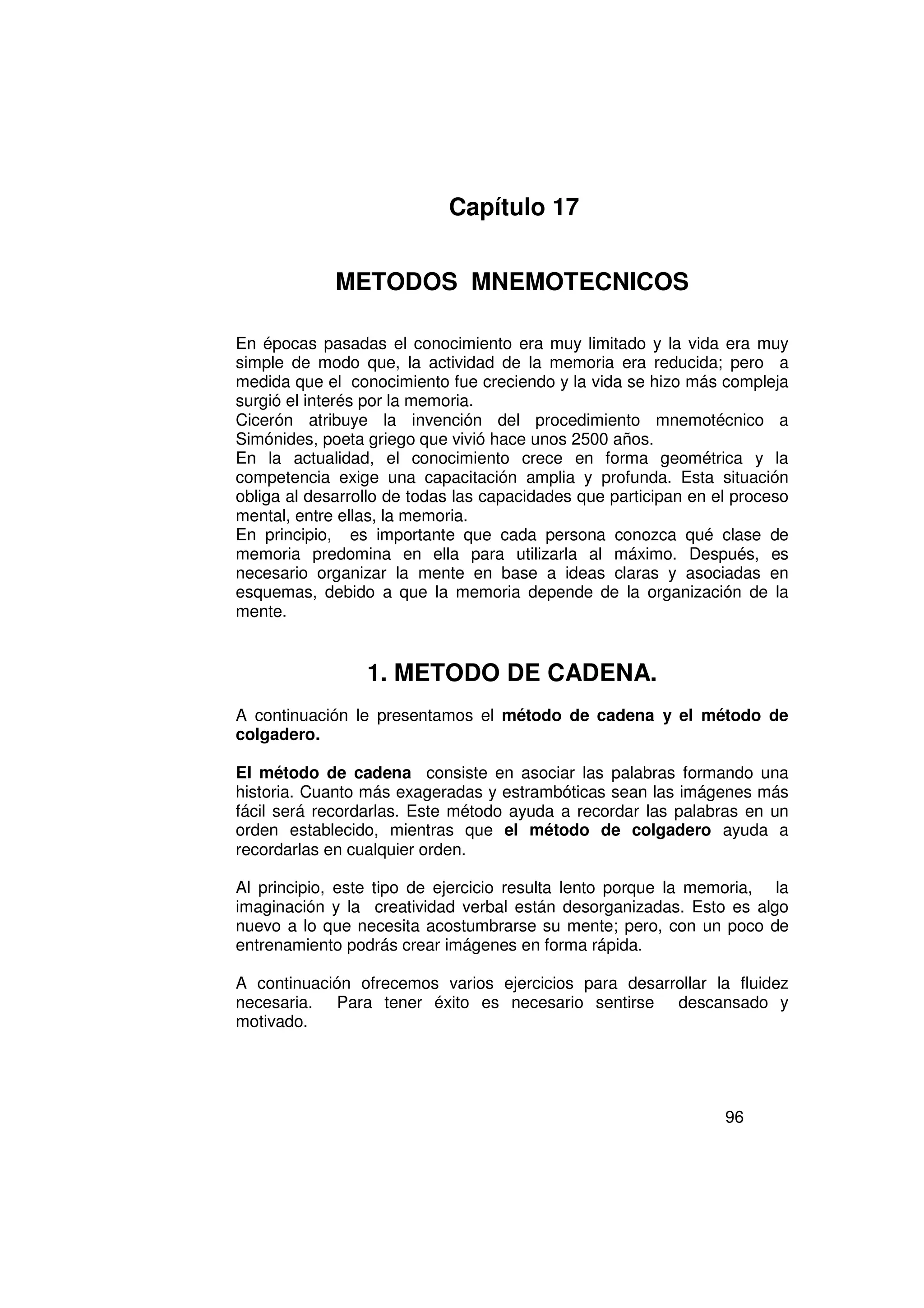 Capítulo 17


             METODOS MNEMOTECNICOS

En épocas pasadas el conocimiento era muy limitado y la vida era muy
simple de modo que, la actividad de la memoria era reducida; pero a
medida que el conocimiento fue creciendo y la vida se hizo más compleja
surgió el interés por la memoria.
Cicerón atribuye la invención del procedimiento mnemotécnico a
Simónides, poeta griego que vivió hace unos 2500 años.
En la actualidad, el conocimiento crece en forma geométrica y la
competencia exige una capacitación amplia y profunda. Esta situación
obliga al desarrollo de todas las capacidades que participan en el proceso
mental, entre ellas, la memoria.
En principio, es importante que cada persona conozca qué clase de
memoria predomina en ella para utilizarla al máximo. Después, es
necesario organizar la mente en base a ideas claras y asociadas en
esquemas, debido a que la memoria depende de la organización de la
mente.


                 1. METODO DE CADENA.
A continuación le presentamos el método de cadena y el método de
colgadero.

El método de cadena consiste en asociar las palabras formando una
historia. Cuanto más exageradas y estrambóticas sean las imágenes más
fácil será recordarlas. Este método ayuda a recordar las palabras en un
orden establecido, mientras que el método de colgadero ayuda a
recordarlas en cualquier orden.

Al principio, este tipo de ejercicio resulta lento porque la memoria, la
imaginación y la creatividad verbal están desorganizadas. Esto es algo
nuevo a lo que necesita acostumbrarse su mente; pero, con un poco de
entrenamiento podrás crear imágenes en forma rápida.

A continuación ofrecemos varios ejercicios para desarrollar la fluidez
necesaria. Para tener éxito es necesario sentirse descansado y
motivado.




                                                                 96
 