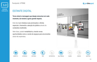 GRANDE
VAREJISTA
10
Touchpoints: VITRINE
Torna visível a mensagem que deseja comunicar em cada
momento, de maneira a gerar grande impacto.
Esta tela digital destaca suas promoções e ofertas
especiais, chamando a atenção do público através de
conteúdos multimídia.
Além disso, poderá rentabilizá-la, criando novas
oportunidades como a venda de espaços para anunciantes
ainda não explorados.
ESTANTE DIGITAL
ÁUDIOIMPACTO DADOSATRAÇÃO GESTÃOROIDIFUSÃO INTERATIVA MULTIMÍDIA
 