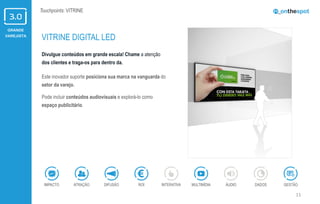 GRANDE
VAREJISTA
11
Touchpoints: VITRINE
Divulgue conteúdos em grande escala! Chame a atenção
dos clientes e traga-os para dentro da.
Este inovador suporte posiciona sua marca na vanguarda do
setor da varejo.
Pode incluir conteúdos audiovisuais e explorá-lo como
espaço publicitário.
VITRINE DIGITAL LED
ÁUDIOIMPACTO DADOSATRAÇÃO GESTÃOROIDIFUSÃO INTERATIVA MULTIMÍDIA
 