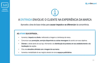 GRANDE
VAREJISTA
A ENTRADA ENVOLVE O CLIENTE NA EXPERIÊNCIA DA MARCA
Aproveite a área de boas-vindas para causar impacto e se diferenciar da concorrência.
13
• Aumenta o impacto no cliente, melhorando a imagem e a lembrança de marca.
• Comunicar suas promoções, serviços disponíveis ou outras mensagens de acordo com seus objetivos.
• Orientar o cliente dentro de sua loja, informando-o da distribuição de produtos em seu estabelecimento e da
localização das seções.
• Cria uma atmosfera alinhada com a imagem de sua marca.
• Aumenta a rentabilidade do seu negócio através de novos espaços publicitários.
AO ATIVAR SUA ENTRADA...
 