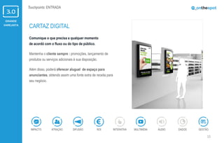 GRANDE
VAREJISTA
15
Touchpoints: ENTRADA
Comunique o que precisa a qualquer momento
de acordó com o fluxo ou do tipo de público.
Mantenha o cliente sempre : promoções, lançamento de
produtos ou serviços adicionais à sua disposição.
Além disso, poderá oferecer aluguel de espaço para
anunciantes, obtendo assim uma fonte extra de receita para
seu negócio.
CARTAZ DIGITAL
ÁUDIOIMPACTO DADOSATRAÇÃO GESTÃOROIDIFUSÃO INTERATIVA MULTIMÍDIA
 