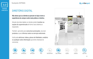 GRANDE
VAREJISTA
16
Touchpoints: ENTRADA
Não deixe que os clientes se percam na loja e torne a
experiência de compra muito mais prática e intuitiva.
Através das telas digitais os clientes podem localizar as
seções do supermercado de forma mais dinâmica e
impactante.
Também, aproveite para comunicar promoções, anunciar
produtos e para informar sobre os serviços adicionais.
Você pode adicionar vídeos, planos de fidelidade, crediário
ou qualquer outra informação que tenha interesse de
comunicar.
DIRETÓRIO DIGITAL
ÁUDIOIMPACTO DADOSATRAÇÃO GESTÃOROIDIFUSÃO INTERATIVA MULTIMÍDIA
 