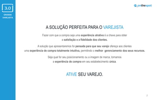 GRANDE
VAREJISTA
A SOLUÇÃO PERFEITA PARA O VAREJISTA
Fazer com que a compra seja uma experiência atrativa é a chave para obter
a satisfação e a fidelidade dos clientes.
A solução que apresentaremos foi pensada para que seu varejo ofereça aos clientes
uma experiência de compra totalmente intuitiva, permitindo o melhor gerenciamento dos seus recursos.
Seja qual for seu posicionamento ou a imagem de marca, tornamos
a experiência de compra em seu estabelecimento única.
ATIVE SEU VAREJO.
2
 