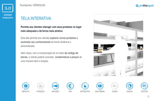 GRANDE
VAREJISTA
21
Touchpoints: GÔNDOLAS
Permite aos clientes interagir com seus produtos no lugar
mais adequado e da forma mais atrativa.
Esta tela permite aos clientes explorar novos produtos e
aumentar seu conhecimento de forma dinâmica e
personalizada.
Além disso, com a incorporação de um leitor de código de
barras, o cliente poderá consultar caraterísticas e preços de
uma maneira fácil e simples.
TELA INTERATIVA
ÁUDIOIMPACTO DADOSATRAÇÃO GESTÃOROIDIFUSÃO INTERATIVA MULTIMÍDIA
 
