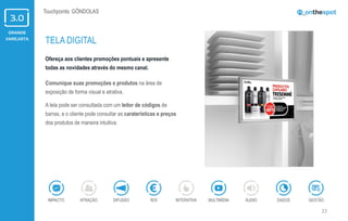 GRANDE
VAREJISTA
22
Touchpoints: GÔNDOLAS
Ofereça aos clientes promoções pontuais e apresente
todas as novidades através do mesmo canal.
Comunique suas promoções e produtos na área de
exposição de forma visual e atrativa.
A tela pode ser consultada com um leitor de códigos de
barras, e o cliente pode consultar as caraterísticas e preços
dos produtos de maneira intuitiva.
TELA DIGITAL
ÁUDIOIMPACTO DADOSATRAÇÃO GESTÃOROIDIFUSÃO INTERATIVA MULTIMÍDIA
 