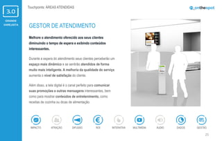 GRANDE
VAREJISTA
25
Touchpoints: ÁREAS ATENDIDAS
Melhore o atendimento oferecido aos seus clientes
diminuindo o tempo de espera e exibindo conteúdos
interessantes.
Durante a espera do atendimento seus clientes perceberão um
espaço mais dinâmico e se sentirão atendidos de forma
muito mais inteligente. A melhoria da qualidade do serviço
aumenta o nível de satisfação do cliente.
Além disso, a tela digital é o canal perfeito para comunicar
suas promoções e outras mensagens interessantes, bem
como para mostrar conteúdos de entretenimento, como
receitas de cozinha ou dicas de alimentação.
GESTOR DE ATENDIMENTO
ÁUDIOIMPACTO DADOSATRAÇÃO GESTÃOROIDIFUSÃO INTERATIVA MULTIMÍDIA
 