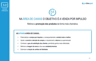 GRANDE
VAREJISTA
NA ÁREA DE CAIXAS O OBJETIVO É A VENDA POR IMPULSO
Reforce a promoção dos produtos da forma mais chamativa.
26
• Potencializar a compra por impulso e, consequentemente, venderá mais e melhor.
• Ajudar a concluir a decisão de compra, e impulsionará o retorno ao supermercado.
• Conhecer o grau de satisfação dos clientes, permitindo ganhar maior efetividade.
• Melhorar a imagem da marca e dos seus estabelecimentos.
• Estimular a criação de cartões de fidelidade.
AO ATIVAR A ÁREA DE CAIXAS...
 