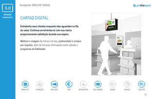GRANDE
VAREJISTA
28
Touchpoints: ÁREA DE CAIXAS
Entretenha seus clientes enquanto eles aguardam na fila
do caixa. Continue envolvendo-os com sua marca
proporcionando satisfação durante sua espera.
Melhore a imagem da marca e da loja, potencialize a compra
por impulso, além de fornecer informações sobre adesão a
programas de fidelidade.
CARTAZ DIGITAL
ÁUDIOIMPACTO DADOSATRAÇÃO GESTÃOROIDIFUSÃO INTERATIVA MULTIMÍDIA
 