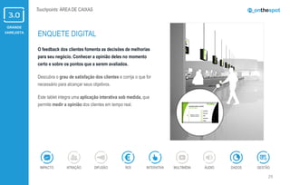 GRANDE
VAREJISTA
29
Touchpoints: ÁREA DE CAIXAS
O feedback dos clientes fomenta as decisões de melhorias
para seu negócio. Conhecer a opinião deles no momento
certo e sobre os pontos que a serem avaliados.
Descubra o grau de satisfação dos clientes e corrija o que for
necessário para alcançar seus objetivos.
Este tablet integra uma aplicação interativa sob medida, que
permite medir a opinião dos clientes em tempo real.
ENQUETE DIGITAL
ÁUDIOIMPACTO DADOSATRAÇÃO GESTÃOROIDIFUSÃO INTERATIVA MULTIMÍDIA
 