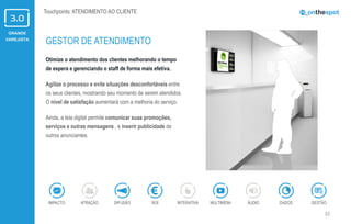 GRANDE
VAREJISTA
32
Otimize o atendimento dos clientes melhorando o tempo
de espera e gerenciando o staff de forma mais efetiva.
Agilize o processo e evite situações desconfortáveis entre
os seus clientes, mostrando seu momento de serem atendidos.
O nível de satisfação aumentará com a melhoria do serviço.
Ainda, a tela digital permite comunicar suas promoções,
serviços e outras mensagens , e inserir publicidade de
outros anunciantes.
GESTOR DE ATENDIMENTO
ÁUDIOIMPACTO DADOSATRAÇÃO GESTÃOROIDIFUSÃO INTERATIVA MULTIMÍDIA
Touchpoints: ATENDIMENTO AO CLIENTE
 