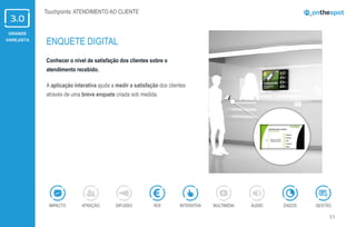 GRANDE
VAREJISTA
33
Conhecer o nível de satisfação dos clientes sobre o
atendimento recebido.
A aplicação interativa ajuda a medir a satisfação dos clientes
através de uma breve enquete criada sob medida.
ENQUETE DIGITAL
ÁUDIOIMPACTO DADOSATRAÇÃO GESTÃOROIDIFUSÃO INTERATIVA MULTIMÍDIA
Touchpoints: ATENDIMENTO AO CLIENTE
 