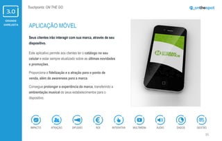 GRANDE
VAREJISTA
35
Touchpoints: ON THE GO
Seus clientes irão interagir com sua marca, através de seu
dispositivo.
Este aplicativo permite aos clientes ter o catálogo no seu
celular e estar sempre atualizado sobre as últimas novidades
e promoções.
Proporciona a fidelização e a atração para o ponto de
venda, além de awareness para a marca.
Consegue prolongar a experiência da marca, transferindo a
ambientação musical do seus estabelecimentos para o
dispositivo.
APLICAÇÃO MÓVEL
ÁUDIOIMPACTO DADOSATRAÇÃO GESTÃOROIDIFUSÃO INTERATIVA MULTIMÍDIA
 