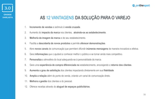 GRANDE
VAREJISTA
36
AS 12 VANTAGENS DA SOLUÇÃO PARA O VAREJO
1. Incremento de vendas e estímulo à venda cruzada.
2. Aumento do impacto da marca nos clientes, atraindo-os ao estabelecimento.
3. Melhoria da imagem da marca e de seu estabelecimento.
4. Facilita a descoberta de novos produtos e permite oferecer demonstrações.
5. Abre novos canais de comunicação que permitem difundir inúmeras mensagens de maneira inovadora e efetiva.
6. Gera informações que o ajudará a conhecer melhor o público e se tornar ainda mais competitivo.
7. Personaliza a atmosfera do local adequando-se à personalidade da marca.
8. Gera uma experiência de compra diferenciada no estabelecimento, encorajando o retorno dos clientes.
9. Aumenta o grau de satisfação dos clientes impactando diretamente em sua fidelidade.
10. Amplia a relação além do ponto de venda, criando um canal de comunicação direto.
11. Melhora a gestão dos clientes e do pessoal.
12. Oferece receitas através do aluguel de espaços publicitários.
 