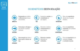 GRANDE
VAREJISTA
4
Surpreenda seu público
e diferencie-se de seus
concorrentes.
Comunique e divulgue o
que precisa a qualquer
momento.
Gere atração do cliente e
leve-o para o interior da
loja.
Aumente as vendas e a
rentabilidade de
seu negócio.
Descubra e analise o
comportamento de
seus clientes.
Gerencie e atualize
facilmente os
conteúdos.
Gere uma experiência
através de um suporte
interativo.
Crie uma experiência com
conteúdo de áudio
e conteúdo musical.
Crie uma experiência
multimídia com conteúdo
audiovisual.
IMPACTO
DIFUSÃO
ATRAÇÃO
ROI
DADOS
GESTÃO
INTERATIVA
AUDIOVISUAL
ÁUDIO
OS BENEFÍCIOS DESTA SOLUÇÃO
 